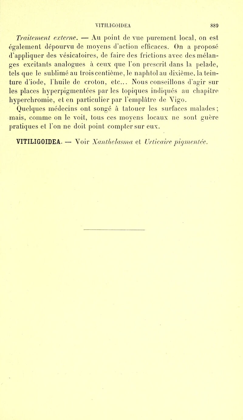 Traitement externe. — Au point de vue purement local, on est également dépourvu de moyens d’action efficaces. On a proposé d’appliquer des vésicatoires, de faire des frictions avec des mélan- ges excitants analogues à ceux que l’on prescrit dans la pelade, tels que le sublimé au trois centième, le naphtolau dixième, la tein- ture d’iode, l'huile de croton, etc... Nous conseillons d’agir sur les places hyperpigmentées par les topiques indiqués au chapitre hyperchromie, et en particulier par l’emplâtre de Yigo. Quelques médecins ont songé à tatouer les surfaces malades; mais, comme on le voit, tous ces moyens locaux ne sont guère pratiques et l’on ne doit point compter sur eux. VITILIGOIDEA. — Voir X anthelasma et Urticaire pigmentée.
