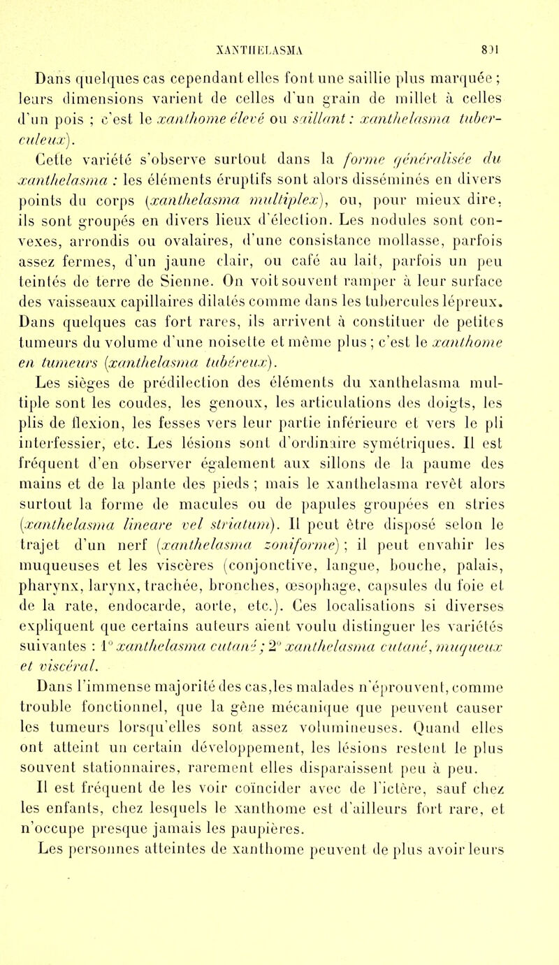 XANTIIKLÀSMA 8)1 Dans quelques cas cependant elles font une saillie plus marquée ; leurs dimensions varient de celles d’un grain de millet cà celles d’un pois ; c’est le xanthome élevé ou saillant : xanthelasma tuber- culeux). Cette variété s’observe surtout dans la forme généralisée du xanthelasma : les éléments éruptifs sont alors disséminés en divers points du corps (xanthelasma multiplex), ou, pour mieux dire, ils sont groupés en divers lieux d’élection. Les nodules sont con- vexes, arrondis ou ovalaires, d’une consistance mollasse, parfois assez fermes, d'un jaune clair, ou café au lait, parfois un peu teintés de terre de Sienne. On voit souvent ramper à leur surface des vaisseaux capillaires dilatés comme dans les tubercules lépreux. Dans quelques cas fort rares, ils arrivent à constituer de petites tumeurs du volume d’une noisette et même plus ; c’est le xanthome en tumeurs (xanthelasma tubéreux). Les sièges de prédilection des éléments du xanthelasma mul- tiple sont les coudes, les genoux, les articulations des doigts, les plis de llexion, les fesses vers leur partie inférieure et vers le pli interfessier, etc. Les lésions sont d’ordinaire symétriques. 11 est fréquent d’en observer également aux sillons de la paume des mains et de la plante des pieds ; mais le xanthelasma revêt alors surtout la forme de macules ou de papules groupées en stries (xanthelasma lineare vel striatum). Il peut être disposé selon le trajet d’un nerf (xanthelasma zoniformé) ; il peut envahir les muqueuses et les viscères (conjonctive, langue, bouche, palais, pharynx, larynx, trachée, bronches, œsophage, capsules du foie et de la rate, endocarde, aorte, etc.). Ces localisations si diverses expliquent que certains auteurs aient voulu distinguer les variétés suivantes : 1° xanthelasma cutané ; 2° xanthelasma cutané .muqueux et viscéral. Dans l’immense majorité des cas,les malades n'éprouvent, comme trouble fonctionnel, que la gène mécanique que peuvent causer les tumeurs lorsqu’elles sont assez volumineuses. Quand elles ont atteint un certain développement, les lésions restent le plus souvent stationnaires, rarement elles disparaissent peu à peu. Il est fréquent de les voir coïncider avec de l'ictère, sauf chez les enfants, chez lesquels le xanthome est d’ailleurs fort rare, et n’occupe presque jamais les paupières. Les personnes atteintes de xanthome peuvent de plus avoir leurs