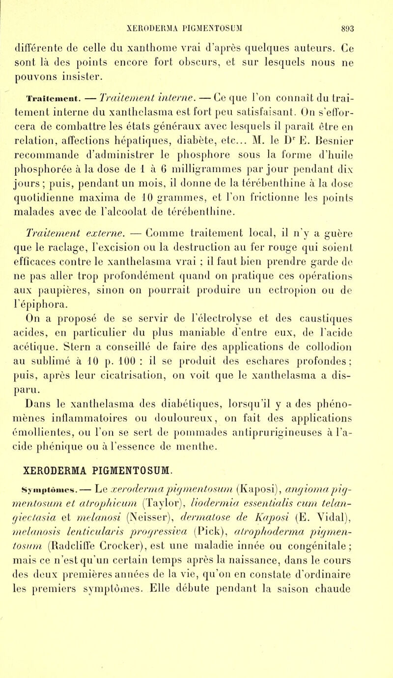 différente de celle du xanthome vrai d’après quelques auteurs. Ce sont là des points encore fort obscurs, et sur lesquels nous ne pouvons insister. Traitement. — Traitement interne. —Ce que l’on connaît du trai- tement interne du xanthelasma est fort peu satisfaisant. On s’effor- cera de combattre les états généraux avec lesquels il paraît être en relation, affections hépatiques, diabète, etc... M. le Dr E. Besnier recommande d’administrer le phosphore sous la forme d’huile phosphorée à la dose de 1 à 6 milligrammes par jour pendant dix jours ; puis, pendant un mois, il donne de la térébenthine à la dose quotidienne maxima de 10 grammes, et l’on frictionne les points malades avec de l’alcoolat de térébenthine. Traitement externe. — Comme traitement local, il n’y a guère que le raclage, l’excision ou la destruction au fer rouge qui soient efficaces contre le xanthelasma vrai ; il faut bien prendre garde de ne pas aller trop profondément quand on pratique ces opérations aux paupières, sinon on pourrait produire un ectropion ou de l’épiphora. On a proposé de se servir de l’électrolyse et des caustiques acides, en particulier du plus maniable d’entre eux, de l’acide acétique. Stern a conseillé de faire des applications de collodion au sublimé à 10 p. 100 : il se produit des eschares profondes; puis, après leur cicatrisation, on voit que le xanthelasma a dis- paru. Dans le xanthelasma des diabétiques, lorsqu'il y a des phéno- mènes inflammatoires ou douloureux, on fait des applications émollientes, ou l’on se sert de pommades antiprurigineuses à l’a- cide phénique ou à l’essence de menthe. XERODERMA PIGMENTOSUM. Symptômes.— Le xerodermapigmentosum (Kaposi), angiomapig- mentosum et atrophicum (Taylor), liodermia essentialis cum telan- giec/asia et melanosi (Neisser), dermatose de Kaposi (E. Vidai), melanosis lenticularis progressiva (Pick), atrophoderma pigmen- tosum (Radclitfe Crocker),est une maladie innée ou congénitale; mais ce n'est qu’un certain temps après la naissance, dans le cours des deux premières années de la vie, qu’on en constate d’ordinaire les premiers symptômes. Elle débute pendant la saison chaude