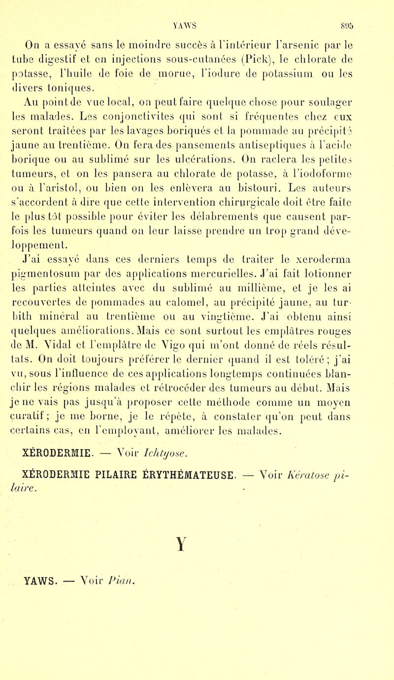 YAWS S95 On a essayé sans le moindre succès à l’intérieur l’arsenic par le tube digestif et en injections sous-cutanées (Pick), le chlorate de potasse, l’huile de foie de morue, l’iodure de potassium ou les divers toniques. Au point de vue local, on peut faire quelque chose pour soulager les malades. Les conjonctivites qui sont si fréquentes chez eux seront traitées par les lavages boriques et la pommade au précipité jaune au trentième. On fera des pansements antiseptiques à l’acide borique ou au sublimé sur les ulcérations. On raclera les petites tumeurs, et on les pansera au chlorate de potasse, à l’iodoforme ou à l’aristol, ou bien on les enlèvera au bistouri. Les auteurs s’accordent à dire que cette intervention chirurgicale doit être faite le plus tôt possible pour éviter les délabrements que causent par- fois les tumeurs quand on leur laisse prendre un trop grand déve- loppement. j’ai essayé dans ces derniers temps de traiter le xeroderma pigmentosum par des applications mercurielles. J’ai fait lotionner les parties atteintes avec du sublimé au millième, et je les ai recouvertes de pommades au calomel, au précipité jaune, au tur- bith minéral au trentième ou au vingtième. J’ai obtenu ainsi quelques améliorations. Mais ce sont surtout les emplâtres rouges de M. Vidal et l’emplâtre de Vigo qui m’ont donné de réels résul- tats. On doit toujours préférer le dernier quand il est toléré; j’ai vu, sous l’influence de ces applications longtemps continuées blan- chir les régions malades et rétrocéder des tumeurs au début. Mais je ne vais pas jusqu’à proposer cette méthode comme un moyen curatif; je me borne, je le répète, à constater qu’on peut dans certains cas, en l’employant, améliorer les malades. XÉRODERMIE. — V oir Icht!jose. XÉRODERMIE PILAIRE ÉRYTHÉMATEUSE. — V oir Kératose pi- laire. Y YAWS. Voir Pian.