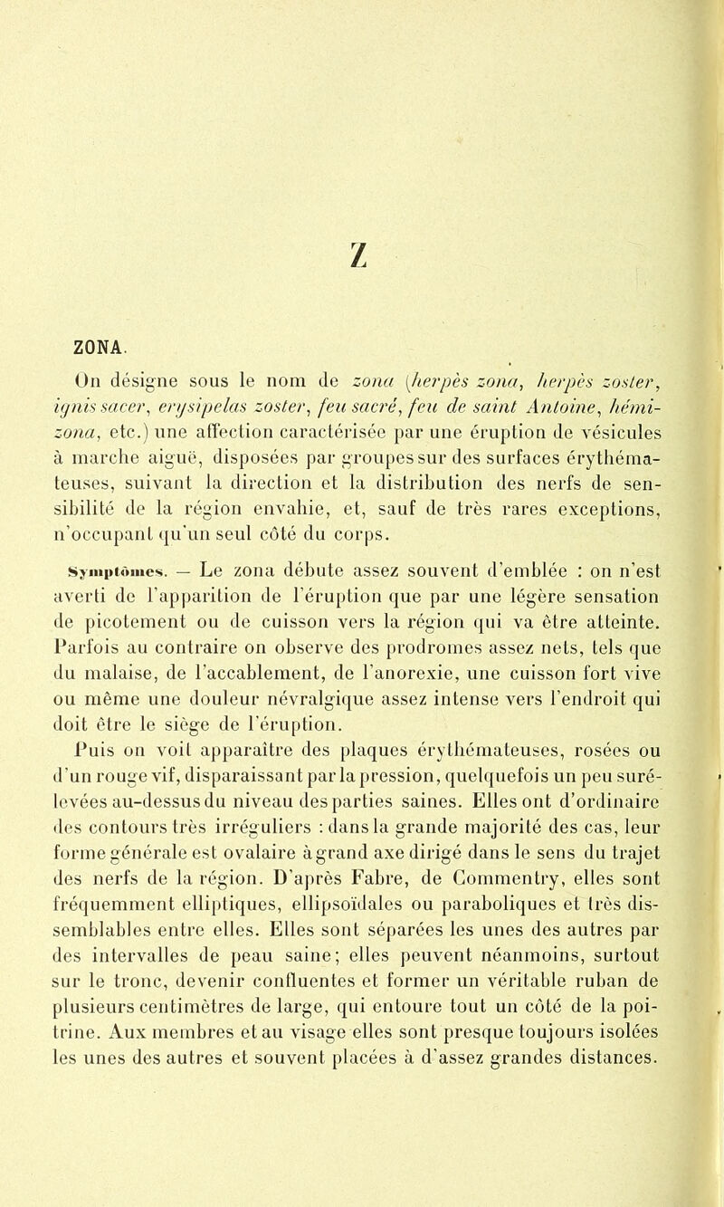 Z ZONA. On désigne sous le nom de zona [,herpès zona, herpès zoster, ignissacer, erysipelas zoster, feu sacré, feu de saint Antoine, hémi- zona, etc.) une affection caractérisée par une éruption de vésicules à marche aiguë, disposées par groupes sur des surfaces érythéma- teuses, suivant la direction et la distribution des nerfs de sen- sibilité de la région envahie, et, sauf de très rares exceptions, n’occupant qu'un seul côté du corps. Symptômes. — Le zona débute assez souvent d’emblée : on n’est averti de l’apparition de l’éruption que par une légère sensation de picotement ou de cuisson vers la région qui va être atteinte. Parfois au contraire on observe des prodromes assez nets, tels que du malaise, de l’accablement, de l’anorexie, une cuisson fort vive ou même une douleur névralgique assez intense vers l’endroit qui doit être le siège de l'éruption. Puis on voit apparaître des plaques érythémateuses, rosées ou d’un rouge vif, disparaissant parla pression, quelquefois un peu suré- levées au-dessus du niveau des parties saines. Elles ont d’ordinaire des contours très irréguliers : dans la grande majorité des cas, leur forme générale est ovalaire à grand axe dirigé dans le sens du trajet des nerfs de la région. D’après Fabre, de Commcntry, elles sont fréquemment elliptiques, ellipsoïdales ou paraboliques et très dis- semblables entre elles. Elles sont séparées les unes des autres par des intervalles de peau saine; elles peuvent néanmoins, surtout sur le tronc, devenir confluentes et former un véritable ruban de plusieurs centimètres de large, qui entoure tout un côté de la poi- trine. Aux membres et au visage elles sont presque toujours isolées les unes des autres et souvent placées à d’assez grandes distances.
