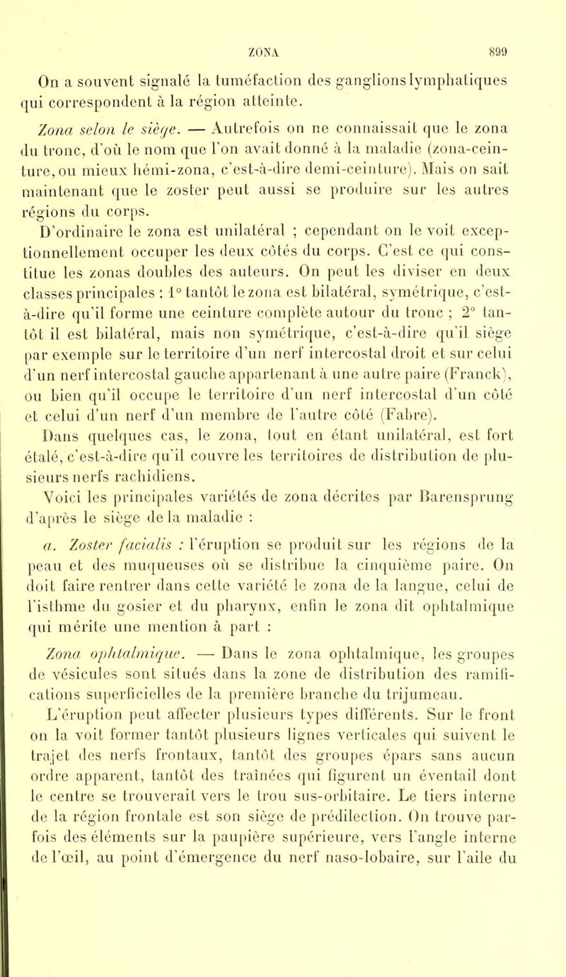 On a souvent signalé la tuméfaction des ganglions lymphatiques qui correspondent à la région atteinte. Zona selon le siège. — Autrefois on ne connaissait que le zona du tronc, d’où le nom que l’on avait donné à la maladie (zona-cein- ture, ou mieux hémi-zona, c’est-à-dire demi-ceinture). Mais on sait maintenant que le zoster peut aussi se produire sur tes autres régions du corps. D’ordinaire le zona est unilatéral ; cependant on le voit excep- tionnellement occuper les deux côtés du corps. C’est ce qui cons- titue les zonas doubles des auteurs. On peut les diviser en deux classes principales : 1° tantôt le zona est bilatéral, symétrique, c’est- à-dire qu’il forme une ceinture complète autour du tronc ; 2° tan- tôt il est bilatéral, mais non symétrique, c’est-à-dire qu’il siège par exemple sur le territoire d’un nerf intercostal droit et sur celui d’un nerf intercostal gauche appartenant à une autre paire (Franck), ou bien qu’il occupe le territoire d’un nerf intercostal d’un côté et celui d’un nerf d’un membre de l’autre côté (Fabre). Dans quelques cas, le zona, tout en étant unilatéral, est fort étalé, c’est-à-dire qu’il couvre les territoires de distribution de plu- sieurs nerfs rachidiens. Voici les principales variétés de zona décrites par Barensprung d’après le siège de la maladie : a. Zoster facialis : l’éruption se produit sur les régions de la peau et des muqueuses où se distribue la cinquième paire. On doit faire rentrer dans cette variété le zona de la langue, celui de l’isthme du gosier et du pharynx, enfin le zona dit ophtalmique qui mérite une mention à part : Zona ophtalmique. — Dans le zona ophtalmique, les groupes de vésicules sont situés dans la zone de distribution des ramifi- cations superficielles de la première branche du trijumeau. L’éruption peut affecter plusieurs types différents. Sur le front on la voit former tantôt plusieurs lignes verticales qui suivent le trajet des nerfs frontaux, tantôt des groupes épars sans aucun ordre apparent, tantôt des traînées qui figurent un éventail dont le centre se trouverait vers le trou sus-orbitaire. Le tiers interne de la région frontale est son siège de prédilection. On trouve par- fois des éléments sur la paupière supérieure, vers l’angle interne de l’œil, au point d’émergence du nerf naso-lobaire, sur l’aile du