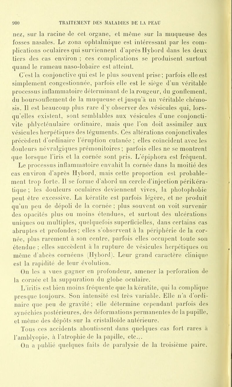nez, sur la racine de cet organe, et même sur la muqueuse des fosses nasales. Le zona ophtalmique est intéressant par les com- plications oculaires qui surviennent d’après Hybord dans les deux tiers des cas environ ; ces complications se produisent surtout quand le rameau naso-lobaire est atteint. C'est la conjonctive qui est le plus souvent prise; parfois elle est simplement congestionnée, parfois elle est le siège d’un véritable processus inflammatoire déterminant de la rougeur, du gonflement, du boursouflement de la muqueuse et jusqu'à un véritable chémo- sis. I! est beaucoup plus rare d’y observer des vésicules qui, lors- qu’elles existent, sont semblables aux vésicules d’une conjoncti- vite phlycténulaire ordinaire, mais que l’on doit assimiler aux vésicules herpétiques des téguments. Ces altérations conjonctivales précèdent d’ordinaire l’éruption cutanée ; elles coïncident avec les douleurs névralgiques prémonitoires ; parfois elles ne se montrent que lorsque l’iris et la cornée sont pris. L’épiphora est fréquent. Le processus inflammatoire envahit la cornée dans la moitié des cas environ d’après Hybord, mais cette proportion est probable- ment trop forte. 11 se forme d’abord un cercle d’injection périkéra- tique ; les douleurs oculaires deviennent vives, la photophobie peut être excessive. La kératite est parfois légère, et ne produit qu’un peu de dépoli de la cornée ; plus souvent on voit survenir des opacités plus ou moins étendues, et surtout des ulcérations uniques ou multiples, quelquefois superficielles, dans certains cas abruptes et profondes ; elles s’observent à la périphérie de la cor- née, plus rarement à son centre, parfois elles occupent toute son étendue ; elles succèdent à la rupture de vésicules herpétiques ou même d’abcès cornéens (Hybord). Leur grand caractère clinique est la rapidité de leur évolution. On les a vues gagner en profondeur, amener la perforation de la cornée et la suppuration du globe oculaire. L’iritis est bien moins fréquente que la kératite, qui la complique presque toujours. Son intensité est très variable. Elle n’a d’ordi- naire que peu de gravité; elle détermine cependant parfois des synéchies postérieures, des déformations permanentes de la pupille, et même des dépôts sur la cristalloïde antérieure. Tous ces accidents aboutissent dans quelques cas fort rares à l’amblyopie, à l’atrophie de la papille, etc... On a publié quelques faits de paralysie de la troisième paire.