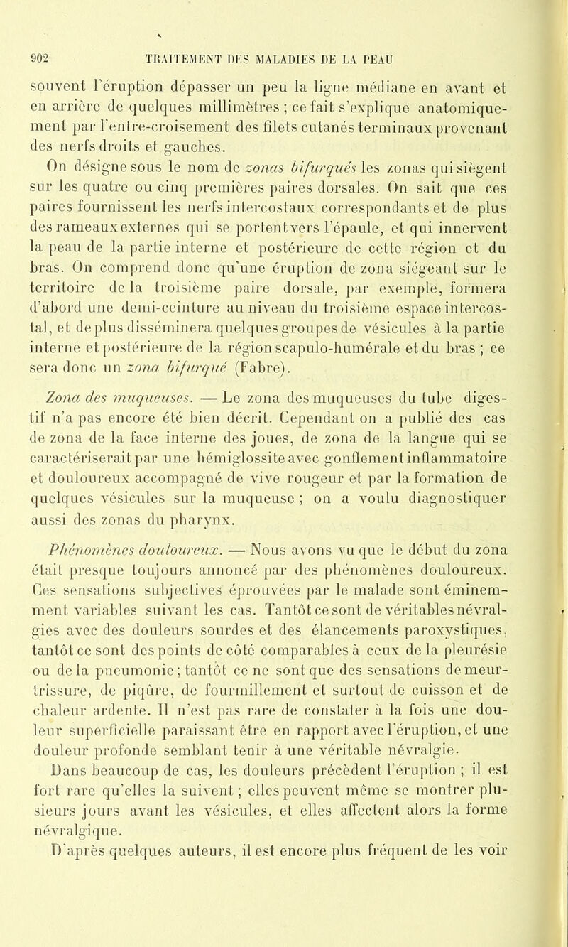souvent l’éruption dépasser un peu la ligne médiane en avant et en arrière de quelques millimètres ; ce fait s’explique anatomique- ment par l’entre-croisement des filets cutanés terminaux provenant des nerfs droits et gauches. On désigne sous le nom de zonas bifurques les zonas qui siègent sur les quatre ou cinq premières paires dorsales. On sait que ces paires fournissent les nerfs intercostaux correspondants et de plus des rameaux externes qui se portentvers l’épaule, et qui innervent la peau de la partie interne et postérieure de celte région et du bras. On comprend donc qu’une éruption de zona siégeant sur le territoire de la troisième paire dorsale, par exemple, formera d’abord une demi-ceinture au niveau du troisième espace intercos- tal, et déplus disséminera quelques groupes de vésicules à la partie interne et postérieure de la région scapulo-humérale et du bras ; ce sera donc un zona bifurqué (Fabre). Zona des muqueuses. — Le zona des muqueuses du tube diges- tif n’a pas encore été bien décrit. Cependant on a publié des cas de zona de la face interne des joues, de zona de la langue qui se caractériserait par une hémiglossite avec gonflement inllammatoire et douloureux accompagné de vive rougeur et par la formation de quelques vésicules sur la muqueuse ; on a voulu diagnostiquer aussi des zonas du pharynx. jPhénomènes douloureux. — Nous avons vu que le début du zona était presque toujours annoncé par des phénomènes douloureux. Ces sensations subjectives éprouvées par le malade sont éminem- ment variables suivant les cas. Tantôt ce sont de véritables névral- gies avec des douleurs sourdes et des élancements paroxystiques, tantôt ce sont des points de côté comparables à ceux delà pleurésie ou delà pneumonie; tantôt ce ne sont que des sensations de meur- trissure, de piqûre, de fourmillement et surtout de cuisson et de chaleur ardente. 11 n’est pas rare de constater à la fois une dou- leur superficielle paraissant être en rapport avec l’éruption, et une douleur profonde semblant tenir à une véritable névralgie. Dans beaucoup de cas, les douleurs précèdent l’éruption ; il est fort rare qu’elles la suivent; elles peuvent même se montrer plu- sieurs jours avant les vésicules, et elles affectent alors la forme névralgique. D'après quelques auteurs, il est encore plus fréquent de les voir