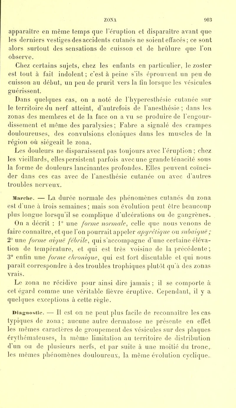 apparaître en même temps que l’éruption et disparaître avant que les derniers vestiges des accidents cutanés ne soient effacés ; ce sont alors surtout des sensations de cuisson et de brûlure que l’on observe. Chez certains sujets, chez les enfants en particulier, le zoster est tout à fait indolent; c’est à peine s’ils éprouvent un peu de cuisson au début, un peu de prurit vers la fin lorsque les vésicules- guérissent. Dans quelques cas, on a noté de l'hyperesthésie cutanée sur le territoire du nerf atteint, d’autrefois de l’anesthésie; dans les- zonas des membres et de la face on a vu se produire de l’engour- dissement et même des paralysies ; Fabre a signalé des crampes douloureuses, des convulsions cloniques dans les muscles de la région où siégeait le zona. Les douleurs ne disparaissent pas toujours avec l’éruption ; chez les vieillards, elles persistent parfois avec une grande ténacité sous la forme de douleurs lancinantes profondes. Elles peuvent coïnci- der dans ces cas avec de l’anesthésie cutanée ou avec d’autres troubles nerveux. Marche. — La durée normale des phénomènes cutanés du zona est d'une à trois semaines; mais son évolution peut être beaucoup plus longue lorsqu’il se complique d’ulcérations ou de gangrènes. On a décrit : 1° une forme normale, celle que nous venons de faire connaître, et que l’on pourrait appeler apyrétique ou subaiguë ; 2° une forme aiguë fébrile, qui s’accompagne d’une certaine éléva- tion de température, et qui est très voisine de la précédente ; 3° enfin une forme chronique, qui est fort discutable et qui nous paraît correspondre à des troubles trophiques plutôt qu’à des zonas vrais. Le zona ne récidive pour ainsi dire jamais ; il se comporte à cet égard comme une véritable fièvre éruptive. Cependant, il y a. quelques exceptions à cette règle. Diagnostic. — lï est on ne peut plus facile de reconnaître les cas typiques de zona; aucune autre dermatose ne présente en effet les mêmes caractères de groupement des vésicules sur des plaques- érythémateuses, la même limitation au territoire de distribution d’un ou de plusieurs nerfs, et par suite à une moitié du tronc, les mêmes phénomènes douloureux, la même évolution cyclique..