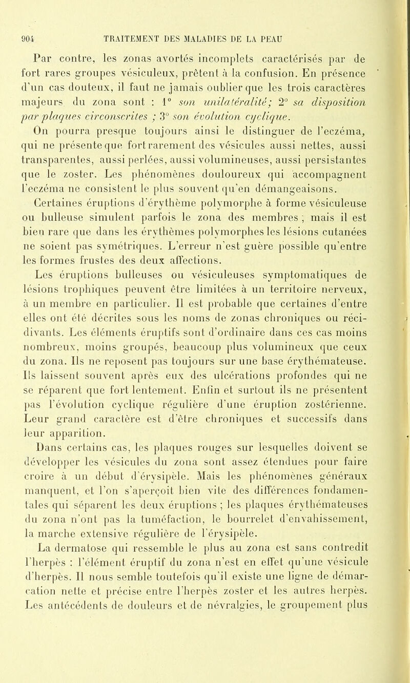 Par contre, les zonas avortés incomplets caractérisés par de fort rares groupes vésiculeux, prêtent à la confusion. En présence d’un cas douteux, il faut 11e jamais oublier que les trois caractères majeurs du zona sont : 1° son unilatéralité; 2° sa disposition ■par plaques circonscrites ; 3° son évolution cyclique. On pourra presque toujours ainsi le distinguer de l’eczéma, qui 11e présente que fort rarement des vésicules aussi nettes, aussi transparentes, aussi perlées, aussi volumineuses, aussi persistantes que le zoster. Les phénomènes douloureux qui accompagnent l’eczéma ne consistent le plus souvent qu’en démangeaisons. Certaines éruptions d'érythème polymorphe à forme vésiculeuse ou bulleuse simulent parfois le zona des membres ; mais il est bien rare que dans les érythèmes polymorphes les lésions cutanées ne soient pas symétriques. L’erreur n’est guère possible qu’entre les formes frustes des deux affections. Les éruptions bulleuses ou vésiculeuses symptomatiques de lésions trophiques peuvent être limitées à un territoire nerveux, à un membre en particulier. 11 est probable que certaines d’entre elles ont été décrites sous les noms de zonas chroniques ou réci- divants. Les éléments éruptifs sont d’ordinaire dans ces cas moins nombreux, moins groupés, beaucoup plus volumineux que ceux du zona. Ils ne reposent pas toujours sur une base érythémateuse. Ils laissent souvent après eux des ulcérations profondes qui 11e se réparent que fort lentement. Enfin et surtout ils ne présentent pas l'évolution cyclique régulière d’une éruption zostérienne. Leur grand caractère est d’être chroniques et successifs dans leur apparition. Dans certains cas, les plaques rouges sur lesquelles doivent se développer les vésicules du zona sont assez étendues pour faire croire à un début d’érysipèle. Mais les phénomènes généraux manquent, et l’on s’aperçoit bien vite des différences fondamen- tales qui séparent les deux éruptions ; les plaques érythémateuses du zona n’ont pas la tuméfaction, le bourrelet d’envahissement, la marche extensive régulière de l’érysipèle. La dermatose qui ressemble le plus au zona est sans contredit l’herpès : l’élément éruptif du zona 11’est en effet qu’une vésicule d’herpès. Il nous semble toutefois qu'il existe une ligne de démar- cation nette et précise entre l’herpès zoster et les autres herpès. Les antécédents de douleurs et de névralgies, le groupement plus
