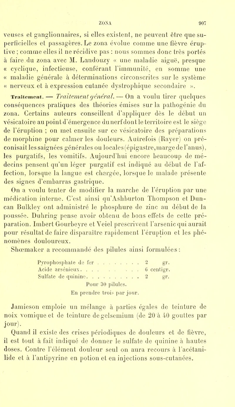 veuses et ganglionnaires, si elles existent, ne peuvent être que su- perficielles et passagères. Le zona évolue comme une fièvre érup- tive ; comme elles il ne récidive pas : nous sommes donc, très portés à faire du zona avec M. Landouzy « une maladie aiguë, presque « cyclique, infectieuse, conférant l’immunité, en somme une « maladie générale à déterminations circonscrites sur le système « nerveux.et à expression cutanée dystrophique secondaire ». Traitement.— Traitement générai— On a voulu tirer quelques conséquences pratiques des théories émises sur la pathogénie du zona. Certains auteurs conseillent d’appliquer dès le début un vésicatoire au point d’émergence du nerf dont le territoire est le siège de l’éruption ; on met ensuite sur ce vésicatoire des préparations de morphine pour calmer les douleurs. Autrefois (Rayer) on pré- conisait les saignées générales ou locales (épigastre,marge de l’anus), les purgatifs, les vomitifs. Aujourd’hui encore beaucoup de mé- decins pensent qu’un léger purgatif est indiqué au début de l’af- fection, lorsque la langue est chargée, lorsque le malade présente des signes d’embarras gastrique. On a voulu tenter de modifier la marche de l’éruption par une médication interne. C'est ainsi qu’Ashburton Thompson et Dun- can Bulkley ont administré le phosphure de zinc au début de la poussée, üuhring pense avoir obtenu de bons effets de cette pré- paration. Imbert Gourbeyre et Veiel prescrivent l’arsenic qui aurait pour résultat de faire disparaître rapidement l’éruption et les phé- nomènes douloureux. Shœmaker a recommandé des pilules ainsi formulées: Pyrophosphate de fer 2 gr. Acide arsénieux ... 6 centrgr. Sulfate de quinine 2 gr. Pour 30 pilules. En prendre trois par jour. Jamieson emploie un mélange à parties égales de teinture de noix vomique et de teinture degelsemium (de 20 à 40 gouttes par jour). Quand il existe des crises périodiques de douleurs et de fièvre, il est tout à fait indiqué de donner le sulfate de quinine à hautes doses. Contre l’élément douleur seul on aura recours à l’acétani- lide et à l’antipyrine en potion et en injections sous-cutanées.