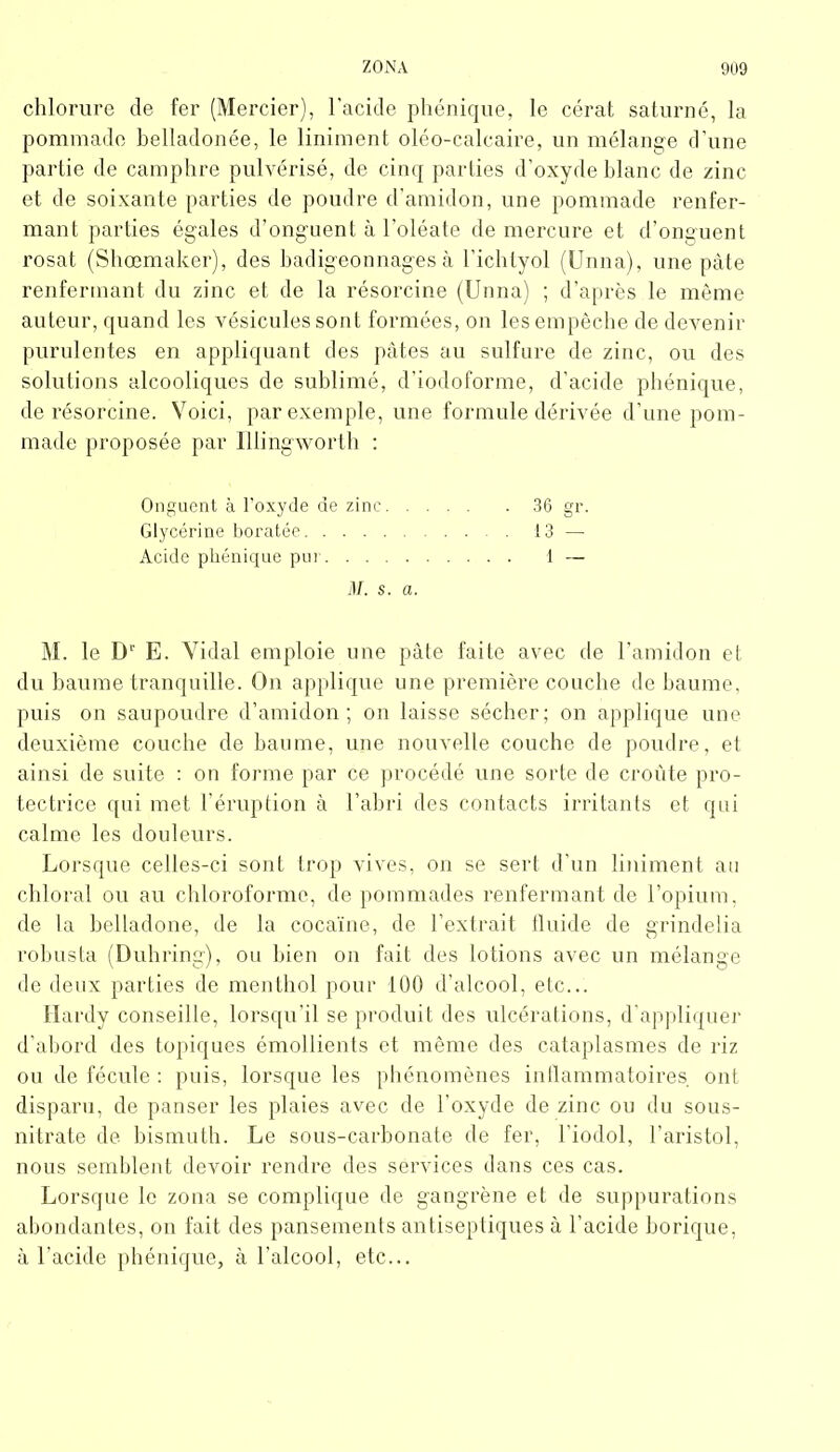 chlorure de fer (Mercier), l’acide phénique, le cérat saturné, la pommade belladonée, le Uniment oléo-calcaire, un mélange d’une partie de camphre pulvérisé, de cinq parties d’oxyde blanc de zinc et de soixante parties de poudre d’amidon, une pommade renfer- mant parties égales d’onguent à l’oléate de mercure et d’onguent rosat (Shœmaker), des badigeonnages à l’ichtyol (Unna), une pâte renfermant du zinc et de la résorcine (Unna) ; d’après le même auteur, quand les vésicules sont formées, on les empêche de devenir purulentes en appliquant des pâtes au sulfure de zinc, ou des solutions alcooliques de sublimé, d’iodoforme, d’acide phénique, de résorcine. Voici, par exemple, une formule dérivée d’une pom- made proposée par Illingworth : Onguent à l’oxyde de zinc 36 gr. Glycérine boratée 13 — Acide phénique pur 1 — d/. s. a. M. le D1' E. Vidal emploie une pâte faite avec de l’amidon et du baume tranquille. On applique une première couche de baume, puis on saupoudre d’amidon; on laisse sécher; on applique une deuxième couche de baume, une nouvelle couche de poudre, et ainsi de suite : on forme par ce procédé une sorte de croûte pro- tectrice qui met l’éruption à l’abri des contacts irritants et qui calme les douleurs. Lorsque celles-ci sont trop vives, on se sert d’un liniment au chloral ou au chloroforme, de pommades renfermant de l’opium, de la belladone, de la cocaïne, de l’extrait fluide de grindelia robusta (Duhring), ou bien on fait des lotions avec un mélange de deux parties de menthol pour 100 d’alcool, etc... Hardy conseille, lorsqu’il se produit des ulcérations, d’appliquer d’abord des topiques émollients et même des cataplasmes de riz ou de fécule : puis, lorsque les phénomènes inflammatoires ont disparu, de panser les plaies avec de l'oxyde de zinc ou du sous- nitrate de bismuth. Le sous-carbonate de fer, l’iodol, l’aristol, nous semblent devoir rendre des services dans ces cas. Lorsque le zona se complique de gangrène et de suppurations abondantes, on fait des pansements antiseptiques à l’acide borique, à l’acide phénique, à l'alcool, etc...