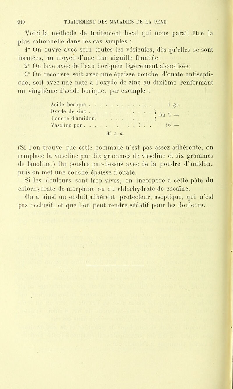 Voici la méthode de traitement local qui nous parait être la plus rationnelle dans les cas simples : 1° On ouvre avec soin toutes les vésicules, dès qu’elles se sont formées, au moyen d’une fine aiguille flambée; 2° On lave avec de l’eau boriquée légèrement alcoolisée; 3° On recouvre soit avec une épaisse couche d’ouate antisepti- que, soit avec une pâte à l’oxyde de zinc au dixième renfermant un vingtième d’acide borique, par exemple : Acide borique Oxyde de zinc Poudre d’amidon Vaseline pur M. s. a (Si l'on trouve que cette pommade n’est pas assez adhérente, on remplace la vaseline par dix grammes de vaseline et six grammes de lanoline.) On poudre par-dessus avec de la poudre d’amidon, puis on met une couche épaisse d’ouate. Si les douleurs sont trop vives, on incorpore à cette pâte du chlorhydrate de morphine ou du chlorhydrate de cocaïne. On a ainsi un enduit adhérent, protecteur, aseptique, qui n’est pas occlusif, et que l’on peut rendre sédatif pour les douleurs. l gr. àa 2 — 16 —