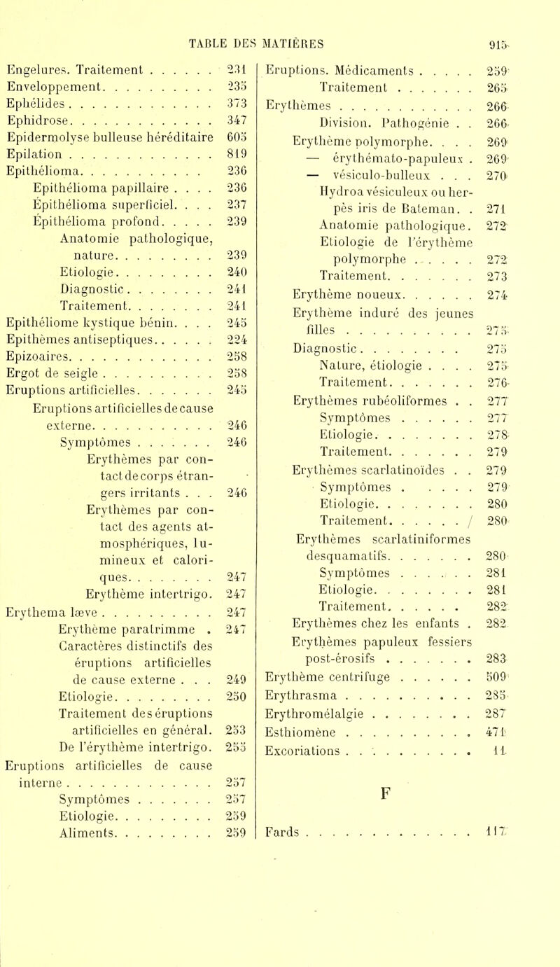 Engelures. Traitement 231 Enveloppement 235 Epliélides 373 Ephidrose 347 Epidermolyse bulleuse héréditaire 605 Epilation 819 Epitliélioma 236 Epithélioma papillaire .... 236 Épithélioma superficiel. . . . 237 Epithélioma profond 239 Anatomie pathologique, nature 239 Etiologie 240 Diagnostic 241 Traitement 241 Epithéliome kystique bénin. . . . 245 Epithèmes antiseptiques 224 Epizoaires 258 Ergot de seigle 258 Eruptions artificielles 245 Eruptions artificielles de cause externe 246 Symptômes 246 Erythèmes par con- tact de corps étran- gers irritants . . . 246 Erythèmes par con- tact des agents at- mosphériques, lu- mineux et calori- ques 247 Erythème intertrigo. 247 Erythema læve 247 Erythème paralrimme . 247 Caractères distinctifs des éruptions artificielles de cause externe . . . 249 Etiologie 250 Traitement de s éruptions artificielles en général. 253 De l’érythème intertrigo. 255 Eruptions artificielles de cause interne 257 Symptômes 257 Etiologie 259 Aliments 259 Eruptions. Médicaments 259 Traitement 265 Erythèmes 266 Division. Pathogénie . . 266 Erythème polymorphe. . . . 269 — érythémato-papuleux . 269 — vésiculo-bulleux . . . 270 Hydroa vésiculeux ou her- pès iris de Bateman. . 271 Anatomie pathologique. 212 Etiologie de l’érythème polymorphe 272 Traitement 273 Erythème noueux 274 Erythème induré des jeunes filles 275. Diagnostic 275 Nature, étiologie .... 275 Traitement 276- Erythèmes rubéoliformes . . 277 Symptômes 27T Etiologie 278 Traitement 279 Erythèmes scarlatinoïdes . . 279 Symptômes 279 Etiologie 280 Traitement / 280 Erythèmes scarlatiniformes desquamatifs 280 Symptômes 281 Etiologie 281 Traitement 282 Erythèmes chez les enfants . 282 Erythèmes papuleux fessiers post-érosifs 283 Erythème centrifuge 509 Erythrasma 285 Erythromélalgie 28T Esthiomène 471 Excoriations . IL F Fards HT