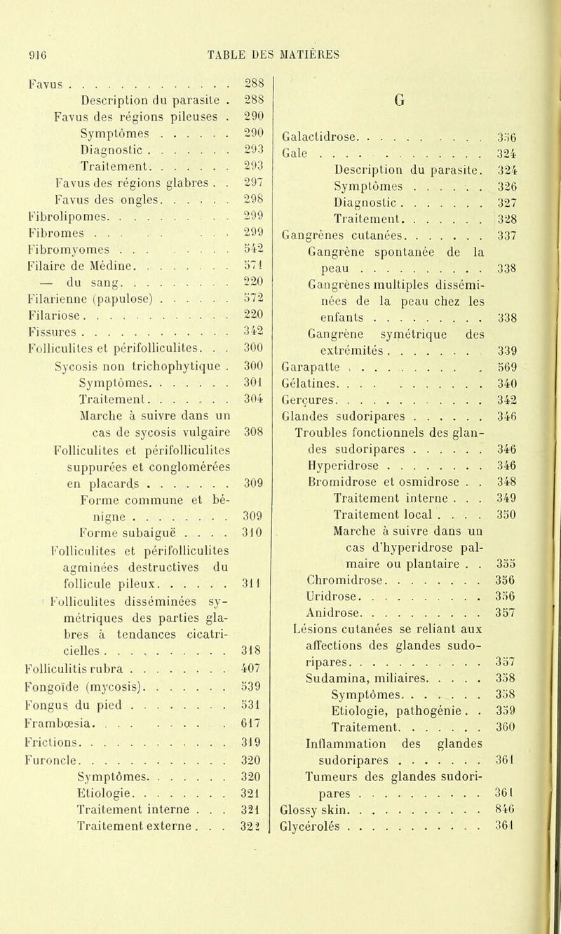 Favus Description du parasite . Favus des régions pileuses . Symptômes Diagnostic Traitement Favus des régions glabres . . Favus des ongles Fibrolipomes Fibromes . . . Fibromyomes ... . . . . Filaire de Médine — du sang Filarienne (papulose) Filariose Fissures Folliculites et périfolliculites. . . Sycosis non trichophytique . Symptômes Traitement Marche à suivre dans un cas de sycosis vulgaire Folliculites et périfolliculites suppurées et conglomérées en placards Forme commune et bé- nigne Forme subaiguë .... Folliculites et périfolliculites agminées destructives du follicule pileux 1 Folliculites disséminées sy- métriques des parties gla- bres à tendances cicatri- cielles Folliculitis rubra Fongoïde (mycosis) Fongus du pied Frambœsia. Frictions Furoncle Symptômes Etiologie Traitement interne . . . Traitement externe . . . G Galactidrose 356 Gale 324 Description du parasite. 324 Symptômes 326 Diagnostic 327 Traitement 328 Gangrènes cutanées 337 Gangrène spontanée de la peau 338 Gangrènes multiples dissémi- nées de la peau chez les enfants 338 Gangrène symétrique des extrémités 339 Garapatte 569 Gélatines 340 Gerçures 342 Glandes sudoripares 346 Troubles fonctionnels des glan- des sudoripares 346 Hyperidrose 346 Bromidrose et osmidrose . . 348 Traitement interne . . . 349 Traitement local .... 350 Marche à suivre dans un cas d’hyperidrose pal- maire ou plantaire . . 355 Chromidrose 356 Uridrose 356 Anidrose 357 Lésions cutanées se reliant aux affections des glandes sudo- ripares 357 Sudamina, miliaires 358 Symptômes 358 Etiologie, pathogénie. . 359 Traitement 360 Inflammation des glandes sudoripares 361 Tumeurs des glandes sudori- pares 361 Glossy skin 846 Glycérolés 361 288 288 290 290 293 293 297 298 299 299 542 571 220 572 220 342 300 300 301 304 308 309 309 310 311 318 407 539 531 617 319 320 320 321 321 32 2