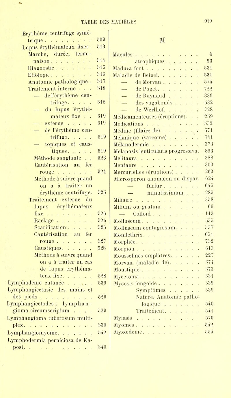 Erythème centrifuge symé- trique 309 Lupus érythémateux fixes. 313 Marche, durée, termi- naison 514 Diagnostic ....... 515 Etiologie 516 Anatomie pathologique . 517 Traitement interne . . . 518 — de l’érythème cen- trifuge 518 — du lupus 'érythé- mateux lixe . . 519 — externe 519 — de l’érythème cen- trifuge 519 — topiques et caus- tiques 519 Méthode sanglante . . 523 Cautérisation au fer rouge 524 Méthode à suivre quand on a à traiter un érythème centrifuge. 525 Traitement externe du lupus érythémateux fixe 526 Raclage 526 Scarification 526 Cautérisation au fer rouge 527 Caustiques 528 Méthode à suivre quand on a à traiter un cas de lupus érythéma- teux fixe 528 Lymphadénie cutanée 539 Lymphangiectasie des mains et des pieds 529 Lymphangiectodes ; lymphan- gioma circurnscriptum .... 529 Lymphangioma tuberosum multi- plex 530 Lymphangiomyome 542 Lymphodermia perniciosa de Ka- posi 340 M Macules — atrophiques Madura foot Maladie de Beigel — de Morvan — de l’aget — de Raynaud •— des vagabonds — de Werlhof Médicamenteuses (éruptions). . . Médications Médine (filaire de) Mélanique (sarcome) Mélanodermie Melanosis lenticularis progressiva. Melitagra Mentagre Mercurielles (éruptions) Microsporon anomœon ou dispar. furfur — minutissimum . . . Miliaire Milium ou grutum — Colloïd Molluscum Molluscum contagiosum Monilethrix Morphée Morpion Mousselines emplâtres Morvan (maladie de) Moustique Mycetoma Mycosis fongoïde Symptômes Nature. Anatomie patho- logique Traitement Myiasis My ornes Myxœdème 4 93 531 531 374 722 339 532 728 259 532 571 741 373 893 388 300 263 624 645 285 338 66 113 535 537 651 732 613 227 574 373 331 539 339 540 541 570