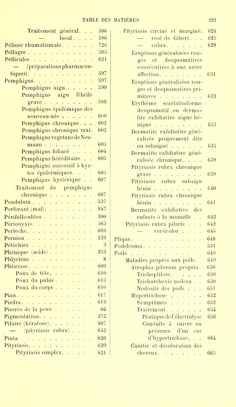 Traitement général. . . — local.... Péliose rhumatismale Pellagre Pellicules — (préparations pharmaceu- tiques) Pemphigus Pemphigus aigu Pemphigus aigu fébrile grave Pemphigus épidémique des nouveau-nés Pemphigus chronique. . . Pemphigus chronique vrai. Pemphigus vegetans deNeu- mann Pemphigus foliacé .... Pemphigus héréditaire . . Pemphigus successif à kys- tes épidermiques. . . . Pemphigus hystérique . . Traitement du pemphigus chronique Pendulum Perforant (mal) Périfolliculites Périonyxis Perlèche Pernion Pétéchies Phénique (acide) Phlyctène Phtiriase Poux de tête Poux du pubis Poux du corps Pian Piedra Pierres de la peau Pigmentation Pilaire (kératose) — (pityriasis rubra) .... Pinta Pityriasis Pityriasis simplex Pityriasis circiné et marginé. 624 — rosé de Gibert. . . 625 —- rubra 628 Eruptions généralisées rou- ges et desquamatives consécutives à une autre affection 631 Eruptions généralisées rou- ges et desquamatives pri- mitives 633 Erythème scarlatiniforme desquamatif ou derma- tite exfoliative aigue bé- nigne 633 Dermatite exfoliative géné- ralisée proprement dite ou subaiguë 633 Dermatite exfoliative géné- ralisée chronique. . . . 638 Pityriasis rubra chronique grave 639 Pityriasis rubra subaigu bénin 640 Pityriasis rubra chronique bénin 641 Dermatite exfoliative des enfants à la mamelle . . 642 Pityriasis rubra pilaris . . . 642 — versicolor .... 645 Plique 648 Podelcoma 531 Poils 649 Maladies propres aux poils. . 649 Atrophia pilorum propria. 650 Trichoplilose 650 Trichorrhexis nodosa . . 650 Nodosité des poils ... 651 Hypertricliose 652 Symptômes 652 Traitement 654 Pratique de T electroly se 656 Conduite à suivre en présence d’un cas d’hypertrichose. . . 664 Canitie et décoloration des cheveux . ....... 665 586 586 726 593 621 597 597 599 599 600 602 602 603 604 605 605 607 607 537 847 300 563 608 229 3 252 8 609 610 613 616 617 619 66 372 407 642 620 620 621