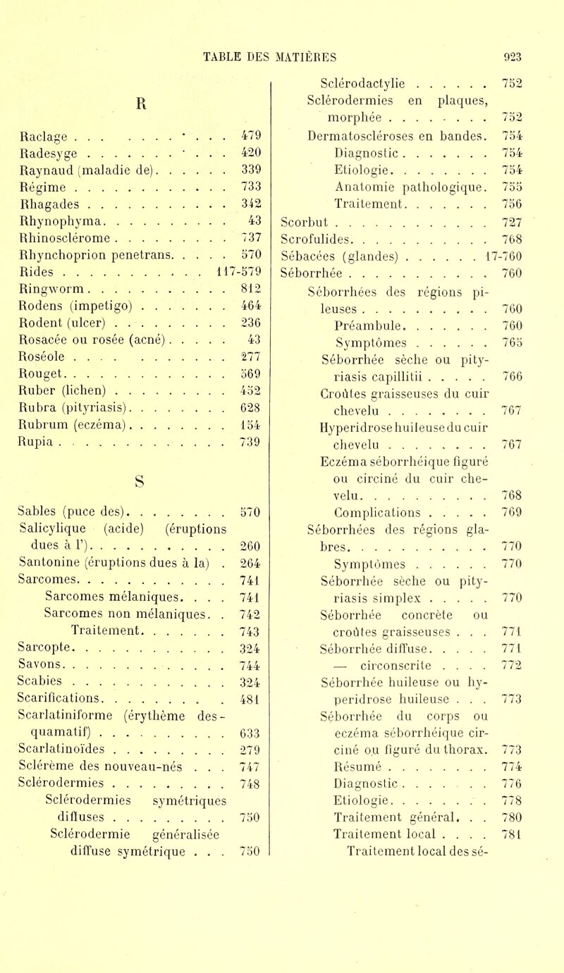 Sclérodactylie 752 R Sclérodermies en plaques, morphée 752 Raclage • 479 Dermatoscléroses en bandes. 754 Radesyge ' 420 Diagnostic 754 Raynaud (maladie de). . . 339 Etiologie 754 Régime 733 Anatomie pathologique. 755 Rhagades Traitement 756 Rhynophyma 43 Scorbut 727 Rhinosclérome 737 Scrofulides 768 Rhynchoprion penetrans. . 570 Sébacées (glandes) 17 -760 Rides . 117 -579 Séborrhée 760 Ringworm 812 Séborrhées des régions pi- Rodens (impétigo) .... 464 leuses 760 Rodent (ulcer) 236 Préambule 760 Rosacée ou rosée (acné). . 43 Symptômes 765 Roséole 277 Séborrhée sèche ou pity- Rouget 569 riasis capillitii 766 Ruber (lichen) 452 Croûtes graisseuses du cuir Rubra (pityriasis) 628 chevelu 767 Rubrum (eczéma) 154 Hyperidrose huileuse du cuir Rupia 739 chevelu 767 Eczéma séborrhéique figuré s ou circiné du cuir che- velu 768 Sables (puce des) 570 Complications 769 Salicylique (acide) (éruptions Séborrhées des régions gla- dues à F) 260 bres 770 Santonine (éruptions dues à la) . 264 Symptômes 770 Sarcomes 741 Séborrhée sèche ou pity- Sarcomes mélaniques. 741 riasis simplex 770 Sarcomes non mélaniques. . 742 Séborrhée concrète ou Traitement. . . . 743 croûtes graisseuses . . . 771 Sarcopte Séborrhée diffuse 771 Savons 744 —■ circonscrite .... 772 Scabies 324 Séborrhée huileuse ou hy- Scarifications 481 peridrose huileuse . . . 773 Scarlatiniforme (érythème des- Séborrhée du corps ou quamatif) eczéma séborrhéique cir- Scarlatinoïdes 279 ciné ou figuré du thorax. 773 Sclérème des nouveau-nés 747 Résumé 774 Sclérodermies 748 Diagnostic 776 Sclérodermies symétriques Etiologie 778 diffuses 750 Traitement général. . . 780 Sclérodermie généralisée Traitement local .... 781 diffuse symétrique 750 Traitement local des sé-
