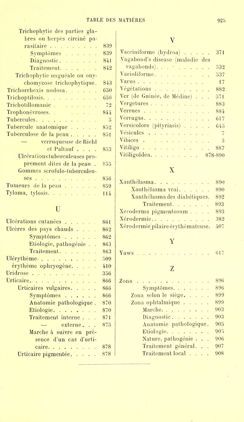 Trichophytie des parties gla- bres ou herpès circiné pa- rasitaire Symptômes Diagnostic Traitement Trichophytie unguéale ou ony- chomycose trichophytique. Trichorrhexis nodosa Trichoptilosis Trichotillomanie Trophonévroses. . ... Tubercules Tubercule anatomique Tuberculose de la peau — verruqueuse de Rielil et Paltauf .... Ulcérai ions tuberculeuses pro- prement dites de la peau . Gommes scrofulo-tuberculeu- ses Tumeurs de la peau Tyloma, lylosis U Ulcérations cutanées Ulcères des pays chauds .... Symptômes Etiologie, pathogénie . . Traitement Uléry thème érythème ophryogène Uridrose Urticaire Urticaires vulgaires Symptômes Anatomie pathologique . Etiologie Traitement interne . . . — externe. . . Marche à suivre en pré- sence d’un cas d’urti- caire Urticaire pigmentée V Vacciniforme (hydroa) 371 Vagaboud’s disease (maladie des vagabonds). . . ■ 532 Varioliforme 537 Varus 17 Végétations 882 Ver (de Guinée, de Médine) . . . 571 Vergelures 883 Verrues 884 Verrugas 617 Versicolore (pityriasis) 645 Vésicules 7 Vibices 3 Vitiligo 887 Vitiligoïdea 878-890 X Xanthélasma 890 Xanthélasma vrai 890 Xanthélasma des diabétiques. 892 Traitement 893 Xeroderma pigmentosum .... 893 Xérodermie 382 Xérodermie'pilaire érythémateuse. 407 Z Zona 896 Symptômes 896 Zona selon le siège 899 Zona ophtalmique 899 Marche 903 Diagnostic 903 Anatomie pathologique. 905 Etiologie 905 Nature, pathogénie . . . 906 Traitement général. . . 907 Traitement local .... 908 839 839 841 842 843 650 650 72 844 5 852 851 853 855 856 859 114 861 862 862 863 863 509 410 356 866 866 866 870 870 871 875 878 878