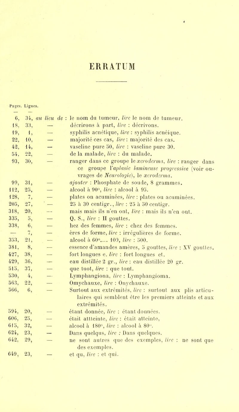 ERRATUM Pages. Lignes. 6, 34, au lieu de : le nom du tumeur, lire le nom de tumeur. 18, 33, — décrirons à part, lire : décrivons. 19, 1, - syphilis acnétique, lire : syphilis acnéique. 22, 10, — majorité ces cas, lire: majorité des cas. 42, 14, — vaseline pure 50, lire : vaseline pure 30. 54, 99 — de la malade, lire : du malade. 93, 30, ranger daus ce groupe le xeroderma, lire : ranger dans ce groupe l'aplasie lumineuse progressive (voir ou- vrages de Neurologie), le xeroderma. 99, 31, — ajouter : Phosphate de soude, 8 grammes. 112, 25, — alcool à 90°, lire : alcool à 95. 128, 7, — plates on acuminées, lire : plates ou acuminées. 205, 27, ' — 25 à 30 centigr., lire : 25 à 50 centigr. 318, 20, — mais mais ils n’en ont, lire : mais ils n’en ont. 335, — Q. S., lire : Il gouttes. 338, 6; — liez des femmes, lire : chez des femmes. — 7, — ères de forme, lire : irrégulières de forme. 353, 21, — alcool à 60°.... 109, lire : 500. 381, 8, — essence d’amandes amères, 5 gouttes, lire : XV gouttes. 427, 38, — fort longues e. lire : fort longues et. 429, 36, — eau distillée 2 gr., lire : eau distillée 20 gr. 515, 37, — que tuot, lire : que tout. 530, 4, — Lymphangiona, lire : Lymphangioma. 563, 22 — Omychauxe, lire : Onychauxe. 566, 6,’ Surtout aux extrémités, lire : surtout aux plis articu- laires qui semblent être les premiers atteints et aux extrémités. 594, 20, — étant donnée, lire : étant données. 006, 25, — était attteinte, lire : était atteinte, 615, 32, — alcool à 180°, lire : alcool à 80'. 624, 23, — Dans quelqus, lire : Dans quelques. 642, 29, — ne sont autres que des exemples, lire : ne sont que des exemples. 649, 23, — et qu, lire : et qui.