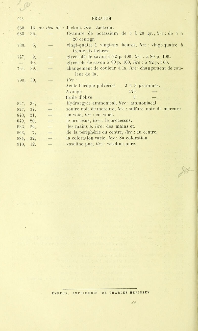 050, 13, au lieu de : Jackon, lire: Jackson. 685, 36, — Cyanure de potassium de 5 à 20 gr., lire : de 5 à 20 centigr. 730. 5, — vingt-quatre à vingt-six heures, lire : vingt-quatre à trente-six heures. 747, 9, — glycérolé de savon à 92 p. 100, lire : à 80 p. 100. — 10, — glycérolé de savon à 80 p. 100, lire : à 92 p. 100. 761, 39, — changement de couleur à la, lire : changement de cou- leur de la. 790, 30, — lire : Acide borique pulvérisé 2 à 3 grammes. Axonge 125 — Huile d’olive 5 — 827, 33, — Ilydrargyre ammonical, lire : ammoniacal. 827, 34, — soufre noir de mercure, lire : sulfure noir de mercure 843, 21, — envoie, lire : en voici. 849, 20, — le procesus, lire : le processus. 853, 29, — des mains e, lire : des mains et. 863, 7, — de la périphérie ou centre, lire : au centre. 884, 32, — la coloration varie, lire : Sa coloration. 910, 12, — vaseline pur, lire : vaseline pure. ÉVREUX, IMPRIMERIE DE CHARLES HÉRISSEY