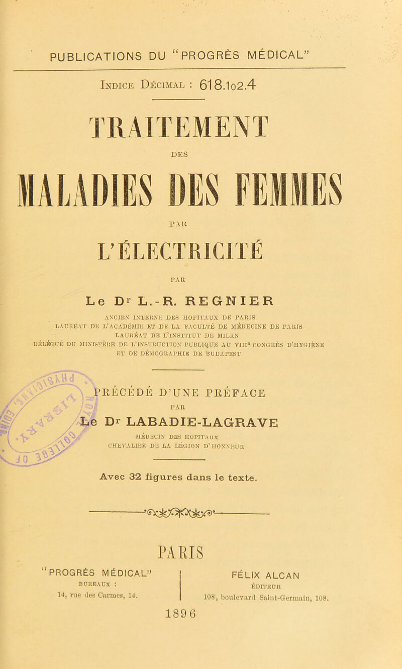 PUBLICATIONS DU “ PROGRÈS MÉDICAL” Indice Décimal: 618.1o2.4 TRAITEMENT DES MALADIES DES PA 11 L’ÉLECTRICITÉ PAU Le Dr L.-R. REGNIER ANCIEN' INTERNE DES HOPITAUX DE PARIS LAURÉAT DE L’ACADÉMIE ET DK LA b'A CULTE DE MEDECINE DE PARIS LAURÉAT DE L’INSTITUT DE MILAN DÉLÉGUÉ DU MINISTÈRE DE L’INSTRUCTION PUBLIQUE AU VIII0 CONGRÈS D’HYGIÈNE ET DE DÉMOGRAPHIE DE BUDAPEST , , , PRECEDE D’UNE PREFACE PAR Le Di LABADIE-LAGRAVE ,V. V# jo MEDECIN DES HOPITAUX CHEVALIER DE LA LÉGION D’ HONNEUR Avec 32 figures dans le texte. PA El S FÉLIX ALCAN ÉDITEUR 108, boulevard Saint-Germain, 108. “PROGRÈS MÉDICAL” BUREAUX : 14, rue des Carmes, 14. 1896