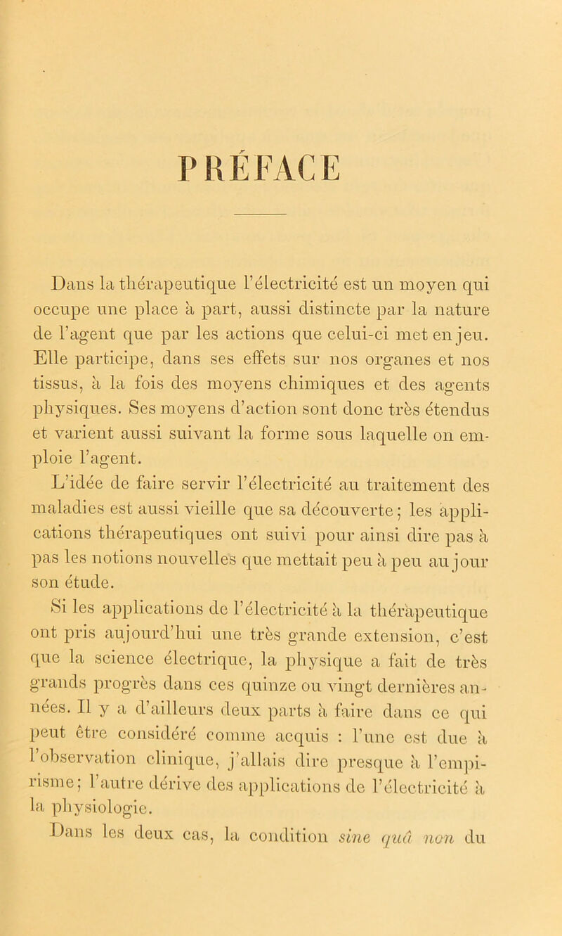 P R É FAC E Dans la thérapeutique l’électricité est un moyen qui occupe une place a part, aussi distincte par la nature de l’agent que par les actions que celui-ci met enjeu. Elle participe, dans ses effets sur nos organes et nos tissus, à la fois des moyens chimiques et des agents physiques. Ses moyens d’action sont donc très étendus et varient aussi suivant la forme sous laquelle on em- ploie l’agent. L’idée de faire servir l’électricité au traitement des maladies est aussi vieille que sa découverte; les appli- cations thérapeutiques ont suivi pour ainsi dire pas à pas les notions nouvelles que mettait peu à peu au jour son étude. Si les applications de l’électricité à la thérapeutique ont pris aujourd’hui une très grande extension, c’est que la science électrique, la physique a fait de très grands progrès dans ces quinze ou vingt dernières an- nées. Il y a d’ailleurs deux parts à faire dans ce qui peut être considéré comme acquis : l’une est due k 1 observation clinique, j’allais dire presque à l’empi- risme; l’autre dérive des ap la physiologie. Dans les deux cas, la condition sine quâ non du plications de l’électricité à