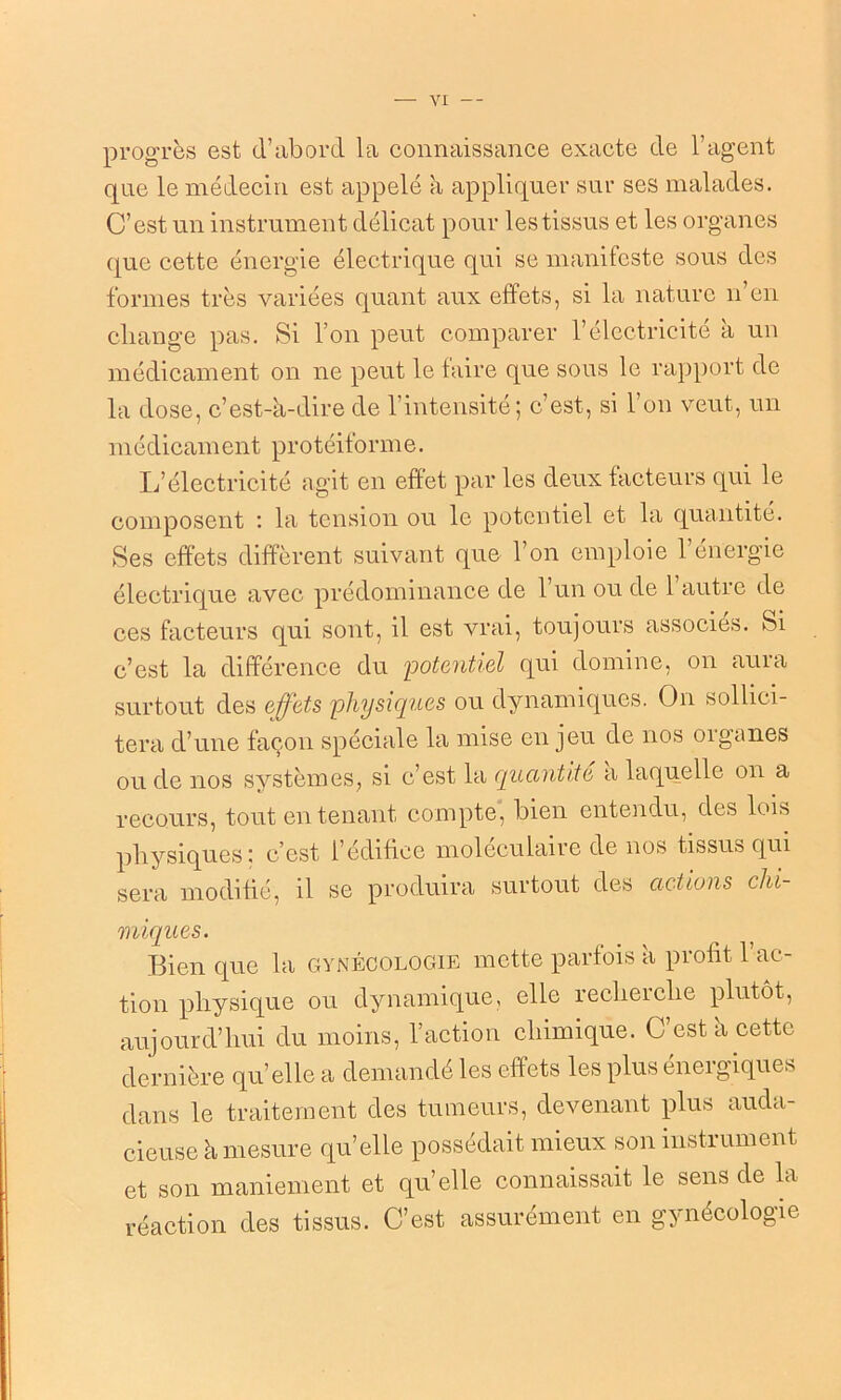 progrès est d’abord la connaissance exacte de l’agent que le médecin est appelé à appliquer sur ses malades. C’est un instrument délicat pour les tissus et les organes que cette énergie électrique qui se manifeste sous des formes très variées quant aux effets, si la nature n’en change pas. Si l’on peut comparer l’électricité à un médicament on ne peut le faire que sous le rapport de la dose, c’est-à-dire de l’intensité; c’est, si l’on veut, un médicament protéiforme. L’électricité agit en effet par les deux facteurs qui le composent : la tension ou le potentiel et la quantité. Ses effets diffèrent suivant que l’on emploie l’énergie électrique avec prédominance de 1 un ou de 1 autre de ces facteurs qui sont, il est vrai, toujours associés. Si c’est la différence du potentiel qui domine, on aura surtout des effets physiques ou dynamiques. On sollici- tera d’une façon spéciale la mise en jeu de nos organes ou de nos systèmes, si c’est la quantité a laquelle on a recours, tout en tenant compte, bien entendu, des lois physiques : c’est l’édifice moléculaire de nos tissus qui sera modifié, il se produira surtout des actions clii miques. Bien que la gynécologie mette parfois à profit l’ac- tion physique ou dynamique, elle recherche plutôt, aujourd’hui du moins, l’action chimique. C’est à cette dernière qu’elle a demandé les effets les plus énergiques dans le traitement des tumeurs, devenant plus auda- cieuse à mesure qu’elle possédait mieux son instrument et son maniement et qu’elle connaissait le sens de la réaction des tissus. C’est assurément en gynécologie