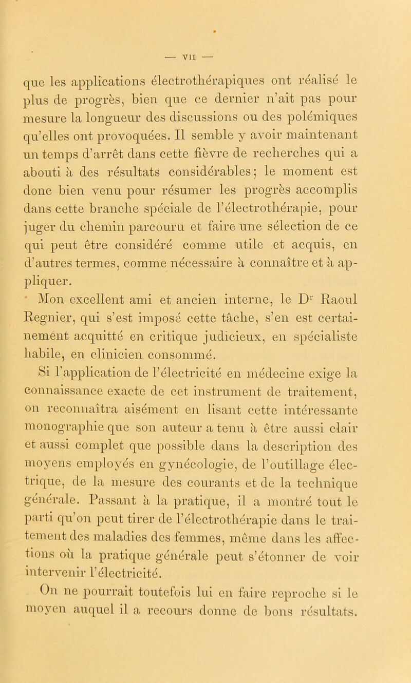 que les applications électrothérapiques ont réalisé le plus de progrès, bien que ce dernier n’ait pas pour mesure la longueur des discussions ou des polémiques qu’elles ont provoquées. Il semble y avoir maintenant un temps d’arrêt dans cette fièvre de recherches qui a abouti à des résultats considérables; le moment est donc bien venu pour résumer les progrès accomplis dans cette branche spéciale de l’électrothérapie, pour juger du chemin parcouru et faire une sélection de ce qui peut être considéré comme utile et acquis, en d’autres termes, comme nécessaire à connaître et à ap- pliquer. Mon excellent ami et ancien interne, le Dr Raoul Regnier, qui s’est imposé cette tâche, s’en est certai- nernént acquitté en critique judicieux, en spécialiste habile, en clinicien consommé. Si 1 application de l’électricité en médecine exige la connaissance exacte de cet instrument de traitement, on reconnaîtra aisément en lisant cette intéressante monographie que son auteur a tenu à être aussi clair et aussi complet que possible dans la description des moyens employés en gynécologie, de l’outillage élec- trique, de la mesure des courants et de la technique générale. Passant à la pratique, il a montré tout le parti qu’on peut tirer de l’électrothérapie dans le trai- tement des maladies des femmes, même dans les affec- tions ou la pratique générale peut s’étonner de voir intervenir l’électricité. On ne pourrait toutefois lui en faire reproche si le moyen auquel il a recours donne de bons résultats.