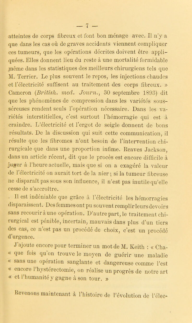 que dans les cas où de graves accidents viennent compliquer ces tumeurs, que les opérations décrites doivent être appli- quées. Elles donnent lieu du reste à une mortalité formidable même dans les statistiques des meilleurs chirurgiens tels que M. Terrier. Le plus souvent le repos, les injections chaudes et l’électricité suffisent au traitement des corps fibreux. » Cameron (British. mecl. Journ., 30 septembre 1893) dit que les phénomènes de compression dans les variétés sous- séreuses rendent seuls l’opération nécessaire. Dans les va- riétés interstitielles, c’est surtout l’hémorragie qui est à craindre. L’électricité et l’ergot de seigle donnent de bons résultats. De la discussion qui suit cette communication, il résulte que les fibromes n’ont besoin de l’intervention chi- rurgicale que dans une proportion infime. Reaves Jackson, dans un article récent, dit que le procès est encore difficile à juger à l’heure actuelle, mais que si on a exagéré la valeur de l’électricité on aurait tort de la nier-, si la tumeur fibreuse ne disparaît pas sous son influence, il n’est pas inutile qu’elle cesse de s’accroître. • Il est indéniable que grâce a l’electricité les hémorragies disparaissent. Des femmes ont pu souvent remplir leurs devoirs sans recourir à une opération. D’autre part, le traitement chi- rurgical est pénible, incertain, mauvais dans plus d’un tiers des cas, ce n’est pas un procédé de choix, c’est un procédé d’urgence. J’ajoute encore pour terminer un mot de M. Keith : « Cha- « que fois qu’on trouve le moyen de guérir une maladie « sans une operation sanglante et dangereuse comme l’est « encore l’hystérectomie, on réalise un progrès de notre art « et l’humanité y gagne à son tour. » Revenons maintenant a 1 histoire de l’évolution de l’élec-