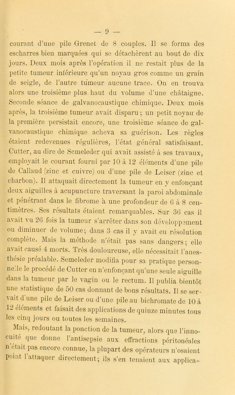 courant d’une pile Grenet de 8 couples. Il se forma des escharres bien marquées qui se détachèrent au bout de dix jours. Deux mois après l’opération il ne restait plus de la petite tumeur inférieure qu’un noyau gros comme un grain de seigle, de l’autre tumeur aucune trace. On en trouva alors une troisième plus haut du volume d’une châtaigne. Seconde séance de galvanocaustique chimique. Deux mois après, la troisième tumeur avait disparu ; un petit noyau de la première persistait encore, une troisième séance de gal- vanocaustique chimique acheva sa guérison. Les règles étaient redevenues régulières, l’état général satisfaisant. Cutter, au dire de Semeleder qui avait assisté à ses travaux, employait le courant fourni par 10 à 12 éléments d’une pile de Callaud (zinc et cuivre) ou d’une pile de Leiser (zinc et charbon). Il attaquait directement la tumeur en y enfonçant deux aiguilles a acupuncture traversant la paroi abdominale et pénétrant dans le fibrome a une profondeur de 6 à 8 cen- timètres. Ses résultats étaient remarquables. Sur 36 cas il a'' ait vu 26 fois la tumeur s’arrêter dans son développement ou diminuer de volume; dans 3 cas il y avait eu résolution complété. Mais la méthode n’était pas sans dangers ; elle avait causé 4 morts. Très douloureuse, elle nécessitait l’anes- thésie préalable. Semeleder modifia pour sa pratique person- nelle le procédé de Cutter en n’enfonçant qu’une seule aiguille dans la tumeur par le vagin ou le rectum. Il publia bientôt une statistique de 50 cas donnant de bons résultats. Il se ser- vait d une pile de Leiser ou d’une pile au bichromate do 10 à 12 éléments et faisait des applications de quinze minutes tous les cinq jours ou toutes les semaines. Mais, redoutant la ponction de la tumeur, alors que l’inno- cuité que donne l’antisepsie aux effractions péritonéales n était pas encore connue, la plupart des opérateurs n’osaient point l'attaquer directement; ils s’en tenaient aux applica-