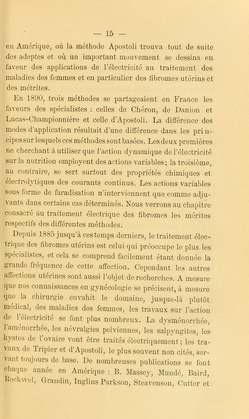 en Amérique, où la méthode Apostoli trouva tout de suite des adeptes et où un important mouvement se dessina en faveur des applications de l’électricité au traitement des maladies des femmes et en particulier des fibromes utérins et des métrites. En 1890, trois méthodes se partageaient en France les faveurs des spécialistes : celles de Chéron, de Danion et Lucas-Ohampionnière et celle d’Apostoli. La différence des modes d’application résultait d’une différence dans les prin- cipes sur lesquels ces méthodes sont basées. Les deux premières ne cherchant à utiliser que l’action dynamique de l’électricité sur la nutrition employent des actions variables; la troisième, au contraire, se sert surtout des propriétés chimiques et électrolytiques des courants continus. Les actions variables sous forme de faradisation n’interviennent que comme adju- vants dans certains cas déterminés. Nous verrons au chapitre consacre au traitement électrique des fibromes les mérites respectifs des différentes méthodes. Depuis 1885 jusqu’à ces temps derniers, le traitement élec- trique des fibromes utérins est celui qui préoccupe le plus les spécialistes, et cela se comprend facilement étant donnée la grande fréquence de cette affection. Cependant les autres affections utérines sont aussi l’objet de recherches. A mesure que nos connaissances en gynécologie se précisent, à mesure que la chirurgie envahit le domaine, jusque-là plutôt médical, des maladies des femmes, les travaux sur l’action de 1 électricité se font plus nombreux. La dysménorrhée, 1 aménorrhée, les névralgies pelviennes, les salpyngites, les kystes de l’ovaire vont être traités électriquement ; les tra- vaux de fripier et d’Apostoli, le plus souvent non cités, ser- vant toujours de base. De nombreuses publications se font chaque année en Amérique : B. Massey, Mundé, Baird, Rockwel, Grandin, Inglins Parkson, Steavenson, Cutter et