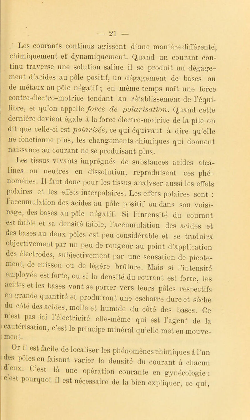 Les courants continus agissent d’une manière différente, chimiquement et dynamiquement. Quand un courant con- tinu traverse une solution saline il se produit un dégage- ment d’acides au pôle positif, un dégagement de bases ou de métaux au pôle négatif ; en même temps naît une force contre-électro-motrice tendant au rétablissement de l’équi- libre, et qu’on appelle force, de polarisation. Quand cette dernière devient égale à la force électro-motrice de la pile on dit que celle-ci est polarisée, ce qui équivaut à dire qu’elle ne fonctionne plus, les changements chimiques qui donnent naissance au courant ne se produisant plus.. Les tissus vivants imprégnés de substances acides alca- lines ou neutres en dissolution, reproduisent ces phé- nomènes. 11 huit donc pour les tissus analyser aussi les effets polaiies et les effets interpolaires. Les effets polaires sont : 1 accumulation des acides au pôle positif ou dans son voisi- nage, des bases au pôle négatif. Si l’intensité du courant est faible et sa densité faible, l’accumulation des acides et des bases au deux pôles est peu considérable et se traduira objectivement par un peu de rougeur au point d’application des électrodes, subjectivement par une sensation de picote- ment, de cuisson ou de légère brûlure. Mais si l’intensité employée est forte, ou si la densité du courant est forte, les acides et les bases vont se porter vers leurs pôles respectifs en grande quantité et produiront une escharre dure et sèche du côté des acides, molle et humide du côté des bases. Ce n est pas ici l’électricité elle-même qui est l’agent de la ' Cautérisation, c’est le principe minéral qu’elle met en mouve- ment. Or il est facile de localiser les phénomènes chimiques à l’un i (jeS pôle® en faisant varier la densité du courant à chacun , ^^ O une operation courante en gynécologie : pourquoi il est necessaire de la bien expliquer, ce qui,