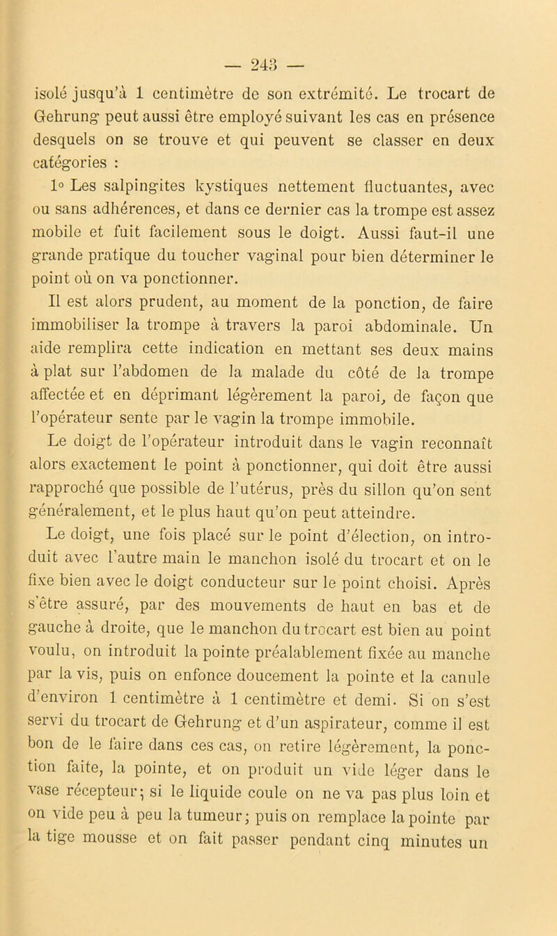 isolé jusqu’à 1 centimètre de son extrémité. Le trocart de Gehrung peut aussi être employé suivant les cas en présence desquels on se trouve et qui peuvent se classer en deux catégories : 1° Les salpingites kystiques nettement fluctuantes, avec ou sans adhérences, et dans ce dernier cas la trompe est assez mobile et fuit facilement sous le doigt. Aussi faut-il une grande pratique du toucher vaginal pour bien déterminer le point où on va ponctionner. Il est alors prudent, au moment de la ponction, de faire immobiliser la trompe à travers la paroi abdominale. Un aide remplira cette indication en mettant ses deux mains à plat sur l’abdomen de la malade du côté de la trompe affectée et en déprimant légèrement la paroi,, de façon que l’opérateur sente par le vagin la trompe immobile. Le doigt de l’opérateur introduit dans le vagin reconnaît alors exactement le point à ponctionner, qui doit être aussi rapproché que possible de l’utérus, près du sillon qu’on sent généralement, et le plus haut qu’on peut atteindre. Le doigt, une fois placé sur le point d’élection, on intro- duit avec l’autre main le manchon isolé du trocart et on le fixe bien avec le doigt conducteur sur le point choisi. Après s’être assuré, par des mouvements de haut en bas et de gauche à droite, que le manchon du trocart est bien au point voulu, on introduit la pointe préalablement fixée au manche par la vis, puis on enfonce doucement la pointe et la canule d’environ 1 centimètre à 1 centimètre et demi. Si on s’est servi du trocart de Gehrung et d’un aspirateur, comme il est bon de le taire dans ces cas, on retire légèrement, la ponc- tion faite, la pointe, et on produit un vide léger dans le vase récepteur; si le liquide coule on ne va pas plus loin et on vide peu à peu la tumeur; puis on remplace la pointe par la tige mousse et on fait passer pendant cinq minutes un