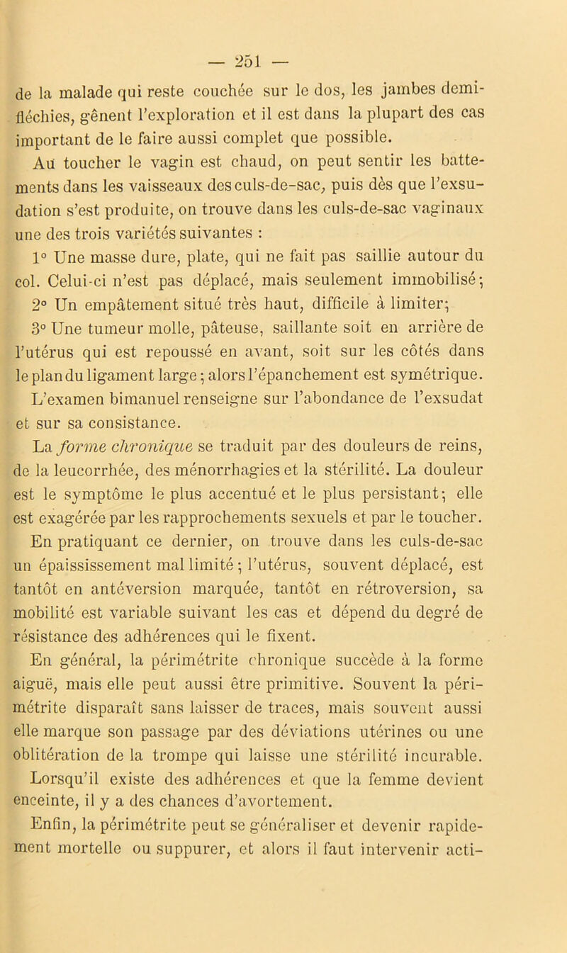de la malade qui reste couchée sur le dos, les jambes demi- fléchies, gênent l’exploration et il est dans la plupart des cas important de le faire aussi complet que possible. Au toucher le vagin est chaud, on peut sentir les batte- ments dans les vaisseaux des culs-de-sac, puis dès que l’exsu- dation s’est produite, on trouve dans les culs-de-sac vaginaux une des trois variétés suivantes : 1° Une masse dure, plate, qui ne fait pas saillie autour du col. Celui-ci n’est pas déplacé, mais seulement immobilisé; 2° Un empâtement situé très haut, difficile à limiter; 3° Une tumeur molle, pâteuse, saillante soit en arrière de l’utérus qui est repoussé en avant, soit sur les côtés dans le plan du ligament large ; alors l’épanchement est symétrique. L’examen bimanuel renseigne sur l’abondance de l’exsudât et sur sa consistance. La forme chronique se traduit par des douleurs de reins, de la leucorrhée, des ménorrhagies et la stérilité. La douleur est le symptôme le plus accentué et le plus persistant; elle est exagérée par les rapprochements sexuels et par le toucher. En pratiquant ce dernier, on trouve dans les culs-de-sac un épaississement mal limité ; l’utérus, souvent déplacé, est tantôt en antéversion marquée, tantôt en rétroversion, sa mobilité est variable suivant les cas et dépend du degré de résistance des adhérences qui le fixent. En général, la périmétrite chronique succède à la forme aiguë, mais elle peut aussi être primitive. Souvent la péri- métrite disparaît sans laisser de traces, mais souvent aussi elle marque son passage par des déviations utérines ou une oblitération de la trompe qui laisse une stérilité incurable. Lorsqu’il existe des adhérences et que la femme devient enceinte, il y a des chances d’avortement. Enfin, la périmétrite peut se généraliser et devenir rapide- ment mortelle ou suppurer, et alors il faut intervenir acti-
