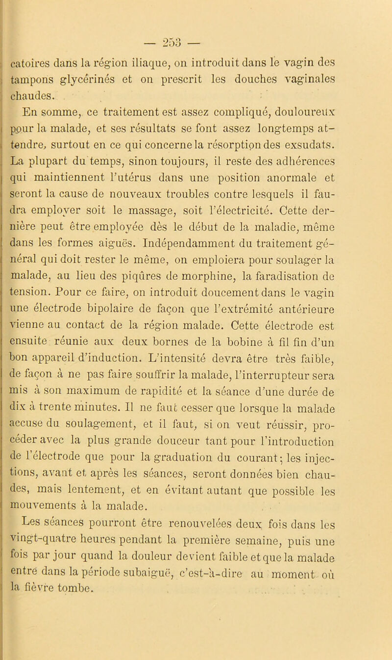 catoires dans la région iliaque, on introduit dans le vagin des . tampons glycérines et on prescrit les douches vaginales chaudes. En somme, ce traitement est assez compliqué, douloureux i ppur la malade, et ses résultats se font assez longtemps at- tendre, surtout en ce qui concerne la résorption des exsudats. La plupart du temps, sinon toujours, il reste des adhérences I qui maintiennent l’utérus dans une position anormale et seront la cause de nouveaux troubles contre lesquels il fau- 1 dra employer soit le massage, soit l’électricité. Cette der- nière peut être employée dès le début de la maladie, même dans les formes aiguës. Indépendamment du traitement gé- néral qui doit rester le même, on emploiera pour soulager la malade, au lieu des piqûres de morphine, la faradisation de tension. Pour ce faire, on introduit doucement dans le vagin une électrode bipolaire de façon que l’extrémité antérieure vienne au contact de la région malade. Cette électrode est ensuite réunie aux deux bornes de la bobine à fil fin d’un bon appareil d’induction. L’intensité devra être très faible, de façon à ne pas faire souffrir la malade, l’interrupteur sera mis a son maximum de rapidité et la séance d’une durée de dix à trente minutes. Il ne faut cesser que lorsque la malade accuse du soulagement, et il faut, si on veut réussir, pro- céder avec la plus grande douceur tant pour l’introduction de l’électrode que pour la graduation du courant; les injec- tions, avant et après les séances, seront données bien chau- des, mais lentement, et en évitant autant que possible les mouvements à la malade. Les séances pourront être renouvelées deux fois dans les vingt-quatre heures pendant la première semaine, puis une ’ fois par jour quand la douleur devient faible et que la malade : entré dans la période subaiguë, c’est-a-dire au moment où i la fièvre tombe.