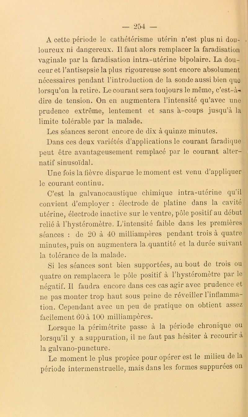 A cette période le cathétérisme utérin n'est plus ni dou- . loureux ni dangereux. Il faut alors remplacer la faradisation vaginale par la faradisation intra-utérine bipolaire. La dou- ceur et l’antisepsie la plus rigoureuse sont encore absolument nécessaires pendant l’introduction de la sonde aussi bien que lorsqu’on la retire. Le courant sera toujours le môme, c’est-à- dire de tension. On en augmentera l’intensité qu’avec une prudence extrême, lentement et sans à-coups jusqu’à la limite tolérable par la malade. Les séances seront encore de dix à quinze minutes. Dans ces deux variétés d’applications le courant faradique peut être avantageusement remplacé par le courant alter- natif sinusoïdal. Une fois la fièvre disparue le moment est venu d’appliquer le courant continu. C’est la galvanocaustique chimique intra-utérine qu’il convient d’employer : électrode de platine dans la cavité utérine, électrode inactive sur le ventre, pôle positif au début relié à l’hystéromètre. L’intensité faible dans les premières séances : de 20 à 40 milliampères pendant trois à quatre minutes, puis on augmentera la.quantité et la duree suivant la tolérance de la malade. Si les séances sont bien supportées, au bout de trois ou quatre on remplacera le pôle positif à l’hystérometre par le négatif. Il faudra encore dans ces cas agir avec prudence et ne pas monter trop haut sous peine de réveiller 1 inflamma- tion. Cependant avec un peu de pratique on obtient assez facilement 60 à 100 milliampères. Lorsque la périmétrite passe à la période chronique ou lorsqu’il y a suppuration, il ne faut pas hésiter à recourir à la galvano-puncture. Le moment le plus propice pour opérer est le milieu de la période intermenstruelle, mais dans les formes suppurées on