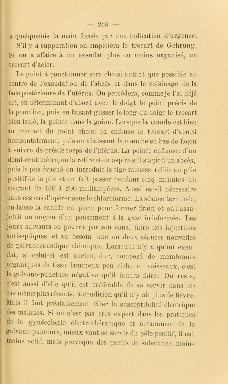 a quelquefois la main forcée par une indication d’urgence. S’il y a suppuration on emploiera le trocart de Gehrung. Si on a allaire à un exsudât plus ou moins organisé, un trocart d’acier. Le point à ponctionner sera choisi autant que possible au centre de l’exsudât ou de l'abcès et dans le voisinage de la face postérieure de l’utérus. On procédera, comme je l’ai déjà dit, en déterminant d’abord avec le doigt le point précis de la ponction, puis en faisant glisser le long du doigt le trocart bien isolé, la pointe dans la gaine. Lorsque la canule est bien au contact du point choisi on enfonce le trocart d’abord horizontalement, puis en abaissant le manche en bas de façon à suivre de près le corps de l’utérus. La pointe enfoncée d’un demi-centimètre, on la retire et on aspire s’il s’agit d’un abcès, puis le pus évacué on introduit la tige mousse reliée au pôle positif de la pile et on fait passer pendant cinq minutes un courant de 150 à 200 milliampères. Aussi est-il nécessaire dans ces cas d’opérer sous le chloroforme. La séance terminée, on laisse la canule en place pour former drain et on l’assu- jettit au moyen d un pansement à la gaze iodoformée. Les jours suivants on pourra par son canal faire des injections antiseptiques et au besoin une ou deux séances nouvelles de galvanocaustique chimique. Lorsqu’il n’y a qu’un exsu- dât, si celui-ci est ancien, dur, composé de membranes organiques de tissu lamineux peu riche en vaisseaux, c’est la galvano-puncture négative qu’il faudra faire. Du reste, c est aussi d’elle qu’il est préférable de se servir dans les cas même plus récents, a condition qu’il n’y ait plus de fièvre. Mais il faut préalablement tâter la susceptibilité électrique des malades. Si on n’est pas très expert dans les pratiques de la gynécologie électrothérapique et notamment de la : galvano-puncture, mieux vaut se servir du pôle positif, il est I moins actif, mais provoque des pertes de substance moins