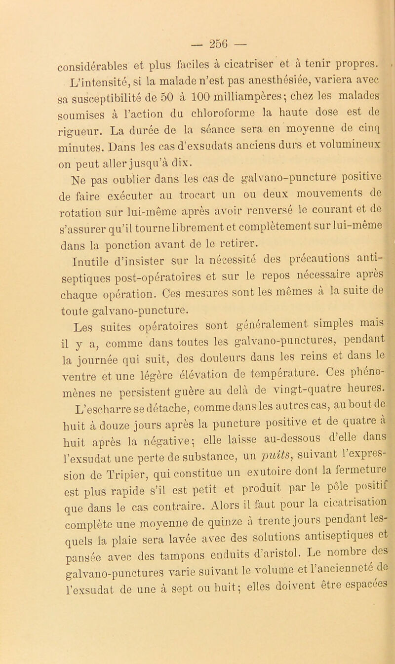 — 25G — considérables et plus faciles à cicatriser et à tenir propres. . L’intensité, si la malade n’est pas anesthésiée, variera avec sa susceptibilité de 50 à 100 milliampères-, chez les malades soumises à l’action du chloroforme la haute dose est de rigueur. La durée de la séance sera en moyenne de cinq minutes. Dans les cas d’exsudats anciens durs et volumineux on peut aller jusqu’à dix. Ne pas oublier dans les cas de galvano-puncture positive de faire exécuter au trocart un ou deux mouvements de rotation sur lui-même après avoir renversé le courant et de s’assurer qu’il tourne librement et complètement sur lui-même dans la ponction avant de le retirer. Inutile d’insister sur la nécessité des précautions anti- septiques post-opératoires et sur le repos nécessaire après chaque opération. Ces mesures sont les mêmes a la suite de toute galvano-puncture. Les suites opératoires sont généralement simples mais il y a, comme dans toutes les galvano-punctures, pendant la journée qui suit, des douleurs dans les reins et dans le ventre et une légère élévation de température. Ces phéno- mènes ne persistent guère au delà de vingt-quatre heures. L’escharre se détache, comme dans les autres cas, au bout de huit à douze jours après la puncture positive et de quatre a huit après la négative-, elle laisse au-dessous d’elle dans l’exsudât une perte de substance, un jpuits, suivant l’expres- sion de Tripier, qui constitue un exutoire dont la fermeture est plus rapide s’il est petit et produit par le pôle positif que dans le cas contraire. Alors il faut pour la cicatrisation complète une moyenne de quinze à trente jours pendant les- quels la plaie sera lavée avec des solutions antiseptiques et pansée avec des tampons enduits d’aristol. Le nombre des galvano-punctures varie suivant le volume et l’ancienneté de l’exsudât de une à sept ou huit; elles doivent etre espacees