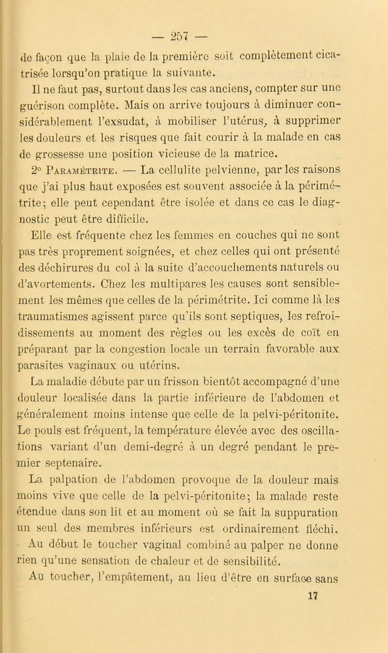 de façon que la plaie de la première soit complètement cica- trisée lorsqu’on pratique la suivante. Il ne faut pas, surtout dans les cas anciens, compter sur une guérison complète. Mais on arrive toujours à diminuer con- sidérablement l’exsudât, à mobiliser l’utérus, à supprimer les douleurs et les risques que fait courir à la malade en cas de grossesse une position vicieuse de la matrice. 2° Paramétrée. — La cellulite pelvienne, parles raisons que j’ai plus haut exposées est souvent associée à la périmé- trite; elle peut cependant être isolée et dans ce cas le diag- nostic peut être difficile. Elle est fréquente chez les femmes en couches qui ne sont pas très proprement soignées, et chez celles qui ont présenté des déchirures du col à la suite d’accouchements naturels ou d’avortements. Chez les multipares les causes sont sensible- ment les mêmes que celles de la périmétrite. Ici comme là les traumatismes agissent parce qu’ils sont septiques, les refroi- dissements au moment des règles ou les excès de coït en préparant par la congestion locale un terrain favorable aux parasites vaginaux ou utérins. La maladie débute par un frisson bientôt accompagné d’une douleur localisée dans la partie inférieure de l’abdomen et généralement moins intense que celle de la pelvi-péritonite. Le pouls est fréquent, la température élevée avec des oscilla- tions variant d’un demi-degré à un degré pendant le pre- mier septénaire. La palpation de l’abdomen provoque de la douleur mais moins vive que celle de la pelvi-péritonite- la malade reste étendue dans son lit et au moment où se fait la suppuration un seul des membres inférieurs est ordinairement fléchi. Au début le toucher vaginal combiné au palper ne donne rien qu’une sensation de chaleur et de sensibilité. Au toucher, l’empâtement, au lieu d’être en surfaoe sans