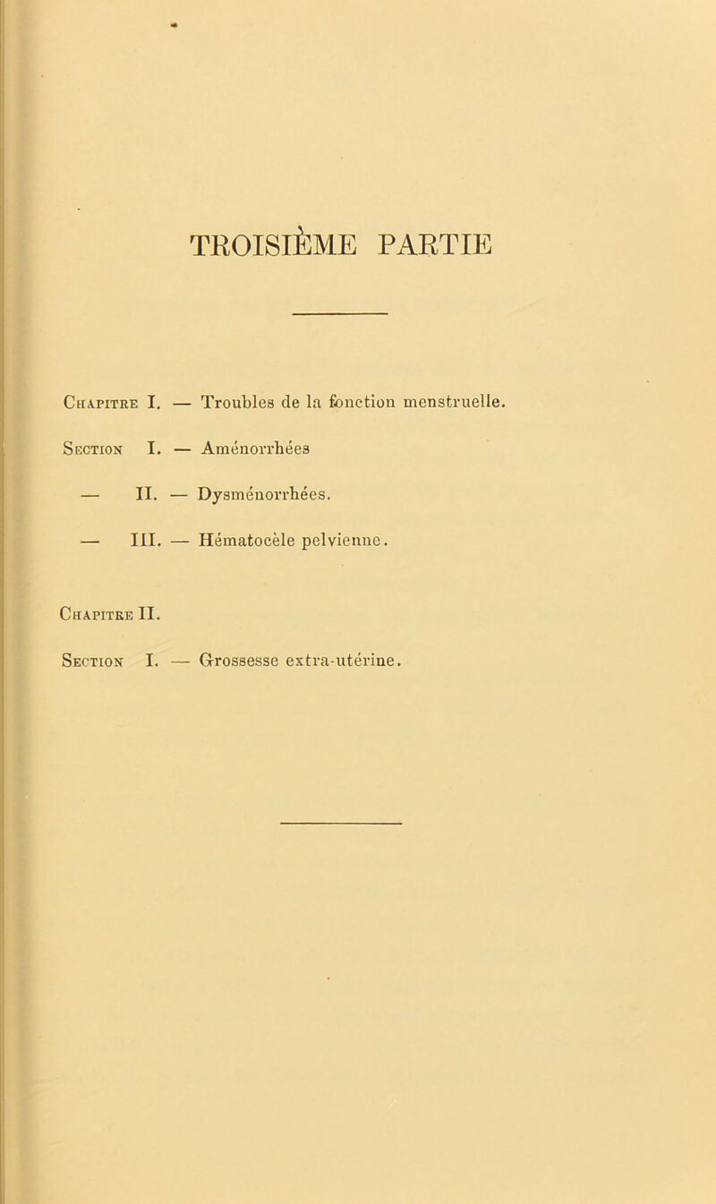 TROISIÈME PARTIE Chapitre I. Section I. — II. — III. — Troubles de la fonction menstruelle. — Aménorrhées — Dysménorrhées. — Hématocèle pelvienne. Chapitre II. Section I. — G-rossesse extra-utérine.