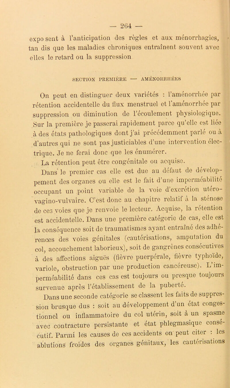 — 204 — expo sent à l’anticipation des règles et aux ménorrhagies, tan dis que les maladies chroniques entraînent souvent avec elles le retard ou la suppression SECTION PREMIÈRE — AMÉNORRHÉES On peut en distinguer deux variétés : l’aménorrhée par rétention accidentelle du flux menstruel et l’aménorrhée par suppression ou diminution de l’écoulement physiologique. Sur la première je passerai rapidement parce qu’elle est liée à des états pathologiques dont j’ai précédemment parlé ou à d’autres qui ne sont pas justiciables d’une intervention élec- trique. Je ne ferai donc que les énumérer. La rétention peut être congénitale ou acquise. Dans' le premier cas elle est due au défaut de dévelop- pement des organes ou elle est le fait d une imperméabilité occupant un point variable de la voie d’excrétion utéro- vagino-vulvaire. C’est donc au chapitre relatif à la sténose de ces voies que je renvoie le lecteur. Acquise, la rétention est accidentelle. Dans une première catégorie de cas, elle est la conséquence soit de traumatismes ayant entraîné des adhé- rences des voies génitales (cautérisations, amputation du col, accouchement laborieux), soit de gangrènes consécutives à des affections aiguës (fièvre puerpérale, fièvre typhoïde, variole, obstruction par une production cancéreuse). L’im- perméabilité dans ces cas est toujours ou presque toujours survenue après l’établissement de la puberté. Dans une seconde catégorie se classent les faits de suppres- sion brusque dus : soit au développement d’un état conges- tionnel ou inflammatoire du col utérin, soit cà un spasme avec contracture persistante et état phlegmasique consé- cutif. Parmi les causes de ces accidents on peut citer les ablutions froides des organes génitaux, les cautérisations