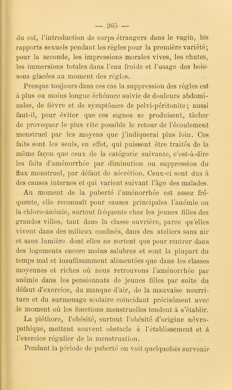 du col, l’introduction de corps étrangers dans le vagin, les rapports sexuels pendant les règles pour la première variété; pour la seconde, les impressions morales vives, les chutes, les-immersions totales dans l’eau froide et l’usage des bois- sons glacées au moment des règles. Presque toujours dans ces cas la suppression des règles est à plus ou moins long'ue échéance suivie de douleurs abdomi- nales, de fièvre et de symptômes de pelvi-péritonite ; aussi faut-il, pour éviter que ces signes se produisent, tâcher de provoquer le plus vite possible le retour de l'écoulement menstruel par les moyens que j’indiquerai plus loin. Ces faits sont les seuls, en effet, qui puissent être traités de la même façon que ceux de la catégorie suivante, c’est-à-dire les faits d’aménorrhée par diminution ou suppression du flux menstruel, par défaut de sécrétion. Ceux-ci sont dus à des causes internes et qui varient suivant l’âge des malades. Au moment de la puberté l’aménorrhée est assez fré- quente, elle reconnaît pour causes principales l’anémie ou la chloro-anémie, surtout fréquente chez les jeunes filles des grandes villes, tant dans la classe ouvrière, parce qu’elles vivent dans des milieux confinés, dans des ateliers sans air et sans lumière dont elles ne sortent que pour rentrer dans des logements encore moins salubres et sont la plupart du temps mal et insuffisamment alimentées que dans les classes moyennes et riches où nous retrouvons l’aménorrhée par anémie dans les pensionnats de jeunes filles par suite du défaut d’exercice, du manque d’air, de la mauvaise nourri- ture et du surmenage scolaire coïncidant précisément avec le moment où les fonctions menstruelles tendent à s’établir. La pléthore, l’obésité, surtout l’obésité d’origine névro- pathique, mettent souvent obstacle à l’établissement et à l’exercice régulier de la menstruation. Pendant la période de puberté on voit quelquefois survenir