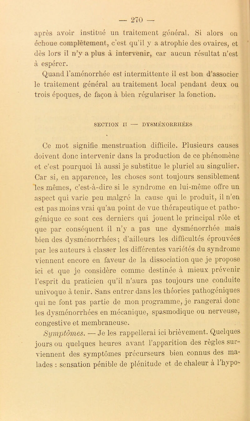 après avoir institué un traitement général. Si alors on échoue complètement, c’est qu’il y a atrophie des ovaires, et dès lors il n’y a plus à intervenir, car aucun résultat n’est à espérer. Quand l’aménorrhée est intermittente il est bon d’associer le traitement général au traitement local pendant deux ou trois époques, de façon à bien régulariser la fonction. SECTION II — DYSMÉNORRHÉES Ce mot signifie menstruation difficile. Plusieurs causes doivent donc intervenir dans la production de ce phénomène et c’est pourquoi là aussi je substitue le pluriel au singulier. Car si, en apparence, les choses sont toujours sensiblement les mêmes, c’est-à-dire si le syndrome en lui-même offre un aspect qui varie peu malgré la cause qui le produit, il n’en est pas moins vrai qu’au point de vue thérapeutique et patho- génique ce sont ces derniers qui jouent le principal rôle et que par conséquent il n’y a pas une dysménorrhée mais bien des dysménorrhées; d’ailleurs les difficultés éprouvées par les auteurs à classer les différentes variétés du syndrome viennent encore en faveur de la dissociation que je propose ici et que je considère comme destinée à mieux prévenir l’esprit du praticien qu’il n’aura pas toujours une conduite univoque à tenir. Sans entrer dans les théories pathogéniques qui ne font pas partie de mon programme, je rangerai donc les dysménorrhées en mécanique, spasmodique ou nerveuse, congestive et membraneuse. Symptômes. — Je les rappellerai ici brièvement. Quelques jours ou quelques heures avant l’apparition des règles sur- viennent des symptômes précurseurs bien connus des ma- lades : sensation pénible de plénitude et de chaleur à lhvpo-
