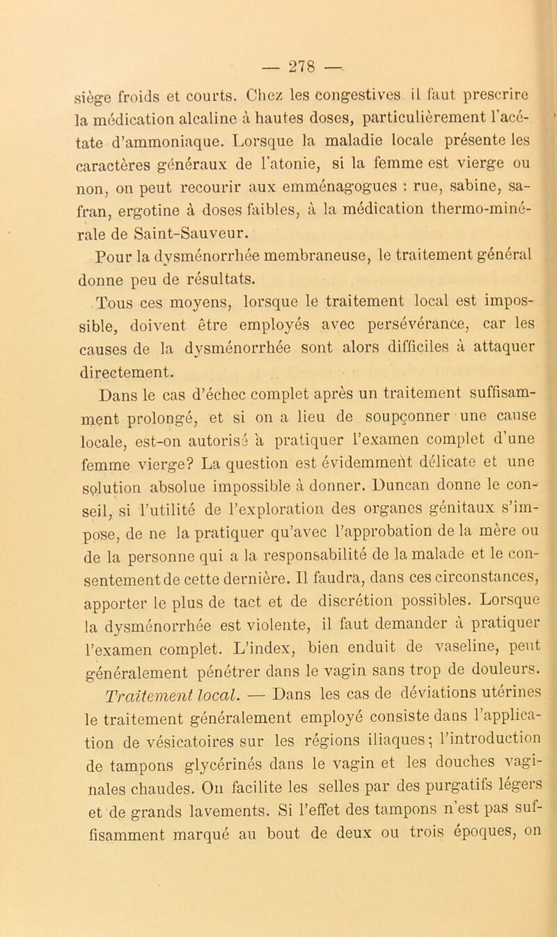 siège froids et courts. Chez les congestives il faut prescrire la médication alcaline à hautes doses, particulièrement l’acé- tate d’ammoniaque. Lorsque la maladie locale présente les caractères généraux de l'atonie, si la femme est vierge ou non, on peut recourir aux emménagogues : rue, sabine, sa- fran, ergotine à doses faibles, à la médication thermo-miné- rale de Saint-Sauveur. Pour la dysménorrhée membraneuse, le traitement général donne peu de résultats. Tous ces moyens, lorsque le traitement local est impos- sible, doivent être employés avec persévérance, car les causes de la dysménorrhée sont alors difficiles à attaquer directement. Dans le cas d’échec complet après un traitement suffisam- ment prolongé, et si on a lieu de soupçonner une cause locale, est-on autorisé a pratiquer l’examen complet d’une femme vierge? La question est évidemment délicate et une solution absolue impossible à donner. Duncan donne le con- seil, si l’utilité de l’exploration des organes génitaux s’im- pose, de ne la pratiquer qu’avec l’approbation de la mère ou de la personne qui a la responsabilité de la malade et le con- sentement de cette dernière. Il faudra, dans ces circonstances, apporter le plus de tact et de discrétion possibles. Lorsque la dysménorrhée est violente, il faut demander à pratiquer l’examen complet. L’index, bien enduit de vaseline, peut généralement pénétrer dans le vagin sans trop de douleurs. Traitement local. — Dans les cas de déviations utérines le traitement généralement employé consiste dans 1 applica- tion de vésicatoires sur les régions iliaques? l’introduction de tampons glycérinés dans le vagin et les douches vagi- nales chaudes. On facilite les selles par des purgatifs légers et de grands lavements. Si l’effet des tampons n’est pas suf- fisamment marqué au bout de deux ou trois époques, on