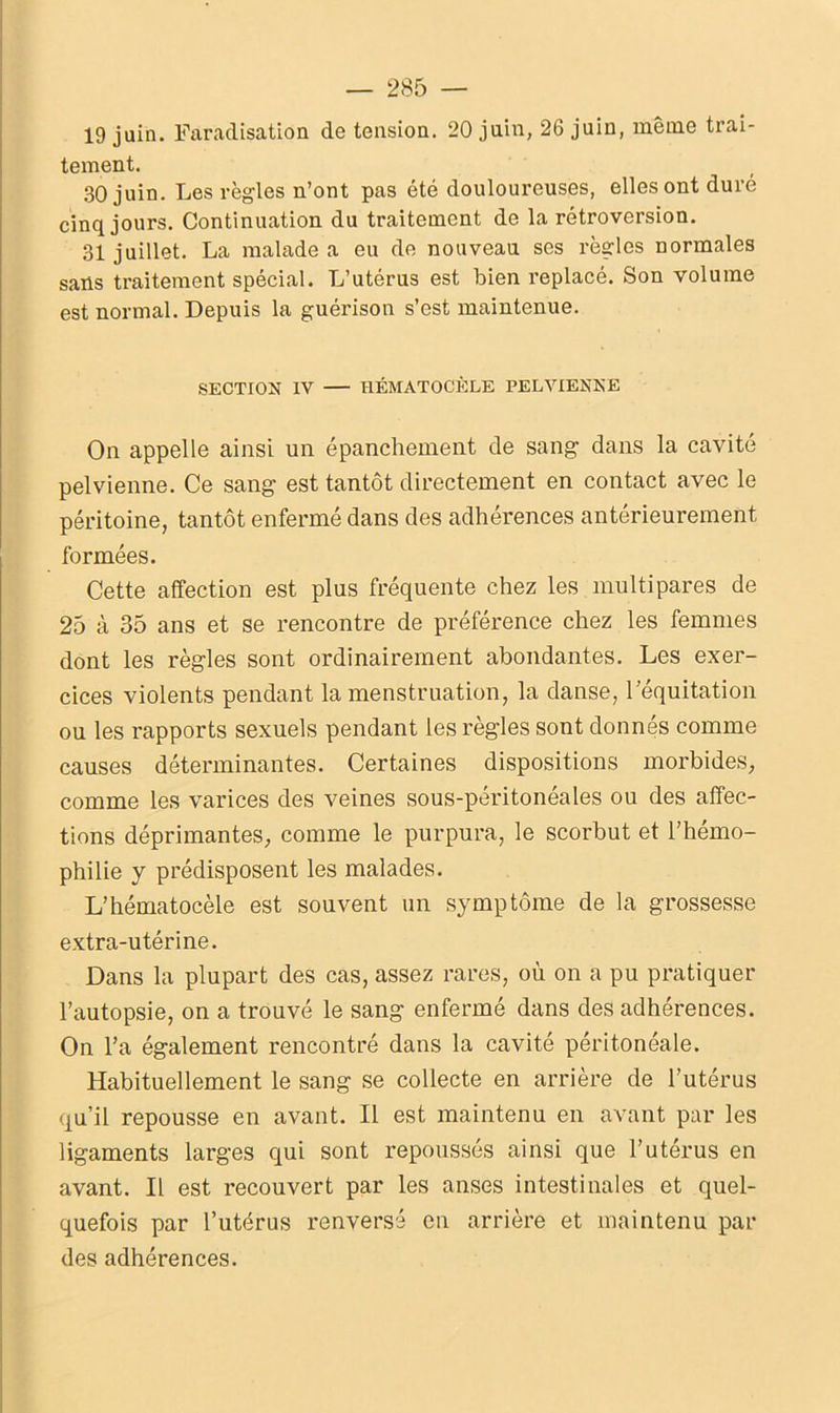 19 juin. Faradisation de tension. 20 juin, 26 juin, même trai- tement. 30 juin. Les règles n’ont pas été douloureuses, elles ont duré cinq jours. Continuation du traitement de la rétroversion. 31 juillet. La malade a eu de nouveau ses règles normales sans traitement spécial. L’utérus est bien replacé. Son volume est normal. Depuis la guérison s’est maintenue. SECTION IV HÉMATOCÈLE PELVIENNE On appelle ainsi un épanchement de sang dans la cavité pelvienne. Ce sang est tantôt directement en contact avec le péritoine, tantôt enfermé dans des adhérences antérieurement formées. Cette affection est plus fréquente chez les multipares de 25 à 35 ans et se rencontre de préférence chez les femmes dont les règles sont ordinairement abondantes. Les exer- cices violents pendant la menstruation, la danse, l’équitation ou les rapports sexuels pendant les règles sont donnés comme causes déterminantes. Certaines dispositions morbides, comme les varices des veines sous-péritonéales ou des affec- tions déprimantes, comme le purpura, le scorbut et l’hémo- philie y prédisposent les malades. L’hématocèle est souvent un symptôme de la grossesse extra-utérine. Dans la plupart des cas, assez rares, où on a pu pratiquer l’autopsie, on a trouvé le sang enfermé dans des adhérences. On l’a également rencontré dans la cavité péritonéale. Habituellement le sang se collecte en arrière de l’utérus qu’il repousse en avant. Il est maintenu en avant par les ligaments larges qui sont repoussés ainsi que l’utérus en avant. Il est recouvert par les anses intestinales et quel- quefois par l’utérus renversé en arrière et maintenu par des adhérences.