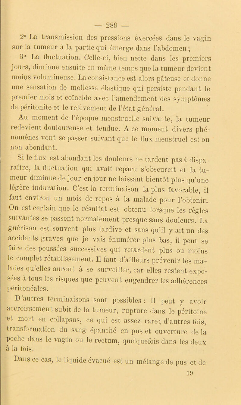 2° La transmission des pressions exercées dans le vagin sur la tumeur à la partie qui émerge dans l’abdomen -, 3° La fluctuation. Celle-ci, bien nette dans les premiers jours, diminue ensuite en même temps que la tumeur devient moins volumineuse. La consistance est alors pâteuse et donne une sensation de mollesse élastique qui persiste pendant le premier mois et coïncide avec l’amendement des symptômes de péritonite et le relèvement de l’état général. Au moment de l’époque menstruelle suivante, la tumeur redevient douloureuse et tendue. A ce moment divers phé- nomènes vont se passer suivant que le flux menstruel est ou non abondant. Si le flux est abondant les douleurs ne tardent pas à dispa- raître, la fluctuation qui avait reparu s’obscurcit et la tu- meur diminue de jour en jour ne laissant bientôt plus qu’une légère induration. C’est la terminaison la plus favorable, il faut environ un mois de repos à la malade pour l’obtenir. On est certain que le résultat est obtenu lorsque les règles suivantes se passent normalement presque sans douleurs. La gueiison est souvent plus tardive et sans qu’il y ait un des accidents graves que je vais énumérer plus bas, il peut se foire des poussées successives qui retardent plus ou moins le complet rétablissement. Il taut d’ailleurs prévenir les ma- lades qu’elles auront à se surveiller, car elles restent expo- sées à tous les risques que peuvent engendrer les adhérences péritonéales. D autres terminaisons sont possibles : il peut y avoir accroissement subit de la tumeur, rupture dans le péritoine et mort en collapsus, ce qui est assez rare ; d’autres fois, tianstormation du sang épanché en pus et ouverture delà poche dans le vagin ou le rectum, quelquefois dans les deux à la fois. Dans ce cas, le liquide évacué est un mélange de pus et de 19