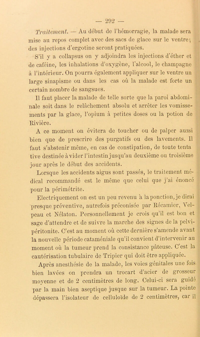 Traitement. — Au début de l’hémorragie, la malade sera mise au repos complet avec des sacs de glace sur le ventre-, des injections d’ergotine seront pratiquées. S’il y a collapsus on y adjoindra les injections d’éther et de caféine, les inhalations d’oxygène, l’alcool, le champagne à l’intérieur. On pourra également appliquer sur le ventre un large sinapisme ou dans les cas où la malade est forte un certain nombre de sangsues. Il faut placer la malade de telle sorte que la paroi abdomi- nale soit dans le relâchement absolu et arrêter les vomisse- ments par la glace, l’opium à petites doses ou la potion de Rivière. A ce moment on évitera de toucher ou de palper aussi bien que de prescrire des purgatifs ou des lavements. Il faut s’abstenir même, en cas de constipation, de toute tenta tive destinée à vider l’intestin jusqu’au deuxième ou troisième jour après le début des accidents. Lorsque les accidents aigus sont passés, le traitement mé- dical recommandé est le même que celui que j’ai énoncé pour la périmétrite. Electriquement on est un peu revenu a la ponction, je dirai presque préventive, autrefois préconisée par Récamier, Vel- peau et Nélaton. Personnellement je crois qu’il est bon et sage d’attendre et de suivre la marche des signes de la pelvi- péritonite. C’est au moment où cette dernière s’amende avant la nouvelle période cataméniale qu’il convient d’intervenir au moment où la tumeur prend la consistance pâteuse. C’est la cautérisation tubulaire de Tripier qui doit être appliquée. Après anesthésie de la malade, les voies génitales une fois bien lavées on prendra un trocart d’acier de grosseur moyenne et de 2 centimètres de long. Celui-ci sera guide par la main bien aseptique jusque sur la tumeur. La pointe dépassera l’isolateur de celluloïde de 2 centimètres, car il