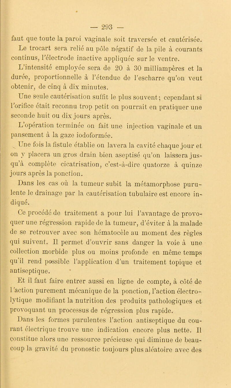 faut que toute la paroi vaginale soit traversée et cautérisée. Le trocart sera relié au pôle négatif de la pile à courants continus, l'électrode inactive appliquée sur le ventre. L’intensité employée sera de 20 à 30 milliampères et la durée, proportionnelle à l’étendue de l’escharre qu’on veut obtenir, de cinq à dix minutes. Une seule cautérisation suffît le plus souvent ; cependant si l'orifice était reconnu trop petit on pourrait en pratiquer une seconde huit ou dix jours après. L’opération terminée on fait une injection vaginale et un pansement à la gaze iodoformée. ^ Une fois la fistule établie on lavera la cavité chaque jour et on y placera un gros drain bien aseptisé qu’on laissera jus- qu’à complète cicatrisation, c’est-à-dire quatorze à quinze jours après la ponction. Dans les cas où la tumeur subit la métamorphose puru- lente le drainage par la cautérisation tubulaire est encore in- diqué. Ce procédé de traitement a pour lui l’avantage de provo- quer une régression rapide de la tumeur, d’éviter à la malade de se retrouver avec son hématocèle au moment des règles qui suivent. Il permet d’ouvrir sans danger la voie à une collection morbide plus ou moins profonde en même temps qu’il rend possible l’application d’un traitement topique et antiseptique. Et il faut faire entrer aussi en ligne de compte, à côté de l'action purement mécanique de la ponction, l’action électro- lvtique modifiant la nutrition des produits pathologiques et provoquant un processus de régression plus rapide. Dans les formes purulentes l’action antiseptique du cou- rant électrique trouve une indication encore plus nette. Il constitue alors une ressource précieuse qui diminue de beau- coup la gravité du pronostic toujours plus aléatoire avec des