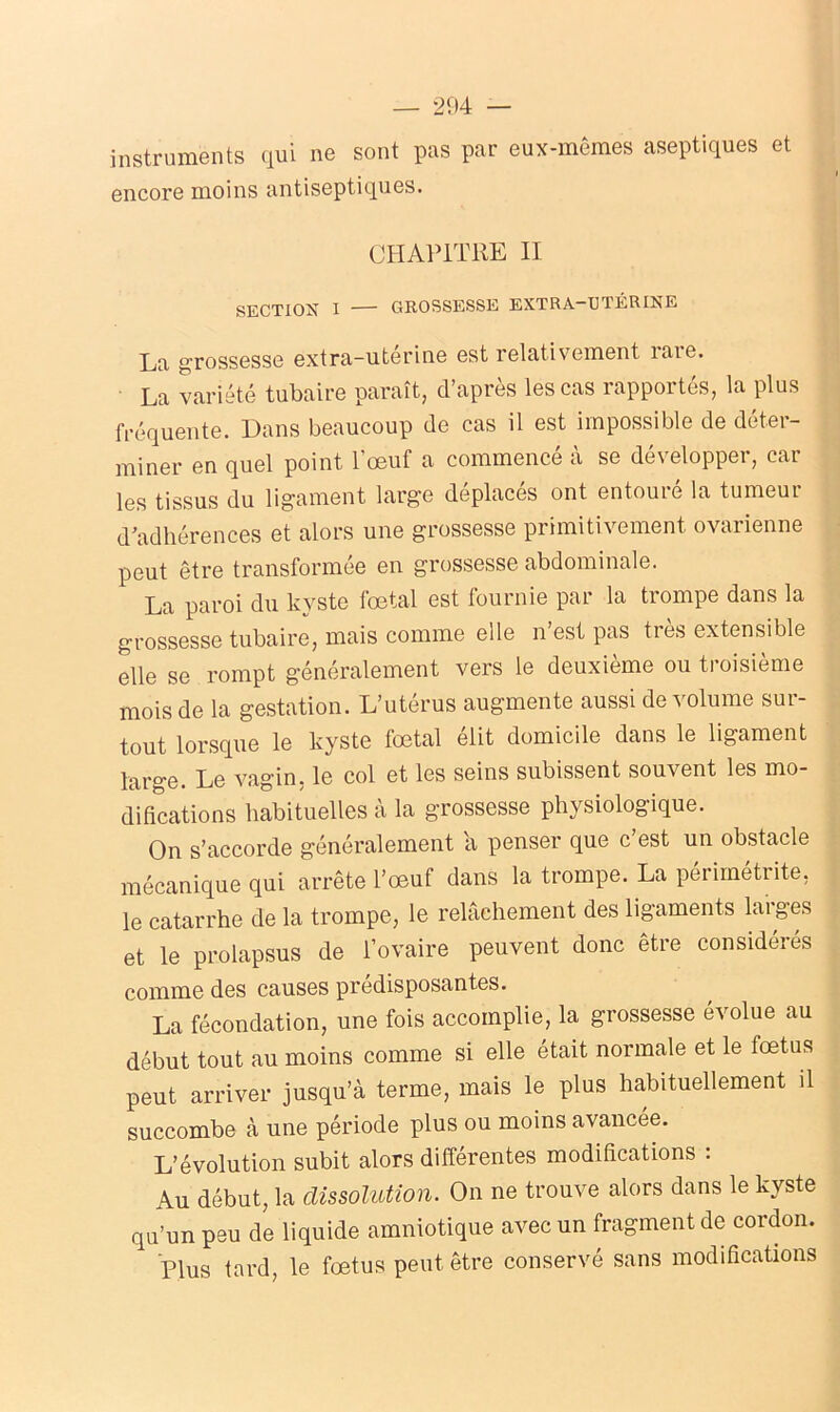 instruments qui ne sont pas par eux-mêmes aseptiques et encore moins antiseptiques. CHAPITRE II SECTIOX I GROSSESSE EXTRA—UTÉRINE La grossesse extra-utérine est relativement îaie. La variété tubaire paraît, d’après les cas rapportés, la plus fréquente. Dans beaucoup de cas il est impossible de déter- miner en quel point l’œuf a commencé à se développer, car les tissus du ligament large déplacés ont entouré la tumeur d’adhérences et alors une grossesse primitivement ovarienne peut être transformée en grossesse abdominale. La paroi du kyste fœtal est fournie par la trompe dans la grossesse tubaire, mais comme elle n’est pas très extensible elle se rompt généralement vers le deuxième ou troisième mois de la gestation. L’utérus augmente aussi de volume sur- tout lorsque le kyste fœtal élit domicile dans le ligament large. Le vagin, le col et les seins subissent souvent les mo- difications habituelles à la grossesse physiologique. On s’accorde généralement a penser que c est un obstacle mécanique qui arrête l’œuf dans la trompe. La périmétrite, le catarrhe de la trompe, le relâchement des ligaments laiges et le prolapsus de l’ovaire peuvent donc être considérés comme des causes prédisposantes. La fécondation, une fois accomplie, la grossesse évolue au début tout au moins comme si elle était normale et le fœtus peut arriver jusqu’à terme, mais le plus habituellement il succombe à une période plus ou moins avancée. L’évolution subit alors différentes modifications : Au début, la dissolution. On ne trouve alors dans le kyste qu’un peu de liquide amniotique avec un fragment de cordon. Plus tard, le fœtus peut être conservé sans modifications