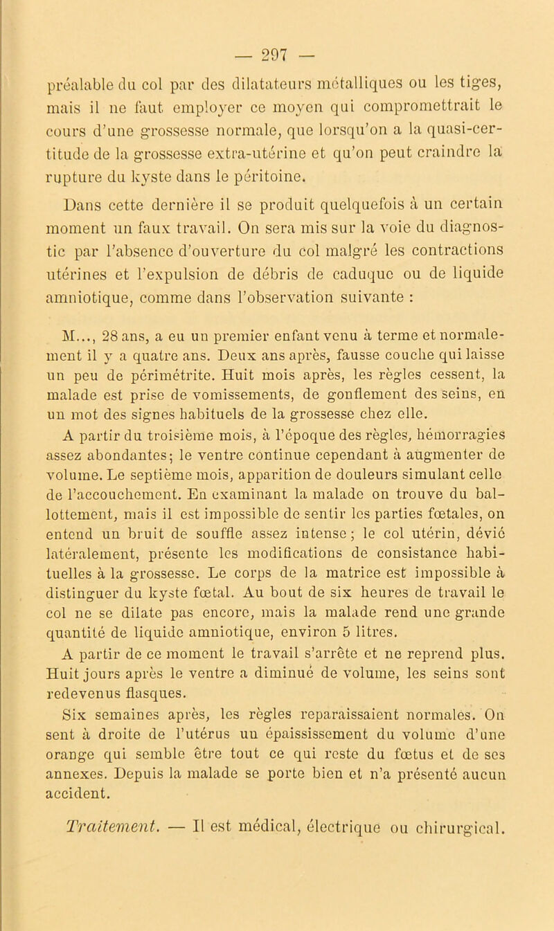 préalable du col par des dilatateurs métalliques ou les tiges, mais il ne faut employer ce moyen qui compromettrait le cours d’une grossesse normale, que lorsqu’on a la quasi-cer- titude de la grossesse extra-utérine et qu’on peut craindre la rupture du kyste dans le péritoine. Dans cette dernière il se produit quelquefois à un certain moment un faux travail. On sera mis sur la voie du diagnos- tic par l’absence d’ouverture du col malgré les contractions utérines et l’expulsion de débris de caduque ou de liquide amniotique, comme dans l’observation suivante : M..., 28 ans, a eu un premier enfant venu à terme et normale- ment il y a quatre ans. Deux ans après, fausse couche qui laisse un peu de périmétrite. Huit mois après, les règles cessent, la malade est prise de vomissements, de gonflement des seins, en un mot des signes habituels de la grossesse chez elle. A partir du troisième mois, à l’époque des règles, hémorragies assez abondantes; le ventre continue cependant à augmenter de volume. Le septième mois, apparition de douleurs simulant celle de l’accouchement. En examinant la malade on trouve du bal- lottement, mais il est impossible de sentir les parties fœtales, on entend un bruit de souffle assez intense; le col utérin, dévié latéralement, présente les modifications de consistance habi- tuelles à la grossesse. Le corps de la matrice est impossible à distinguer du kyste fœtal. Au bout de six heures de travail le col ne se dilate pas encore, mais la malade rend une grande quantité de liquide amniotique, environ 5 litres. A partir de ce moment le travail s’arrête et ne reprend plus. Huit jours après le ventre a diminué de volume, les seins sont redevenus flasques. Six semaines après, les règles reparaissaient normales. On sent à droite de l’utérus uu épaississement du volume d’une orange qui semble être tout ce qui reste du fœtus et de ses annexes. Depuis la malade se porte bien et n’a présenté aucun accident. Traitement. — Il est médical, électrique ou chirurgical.