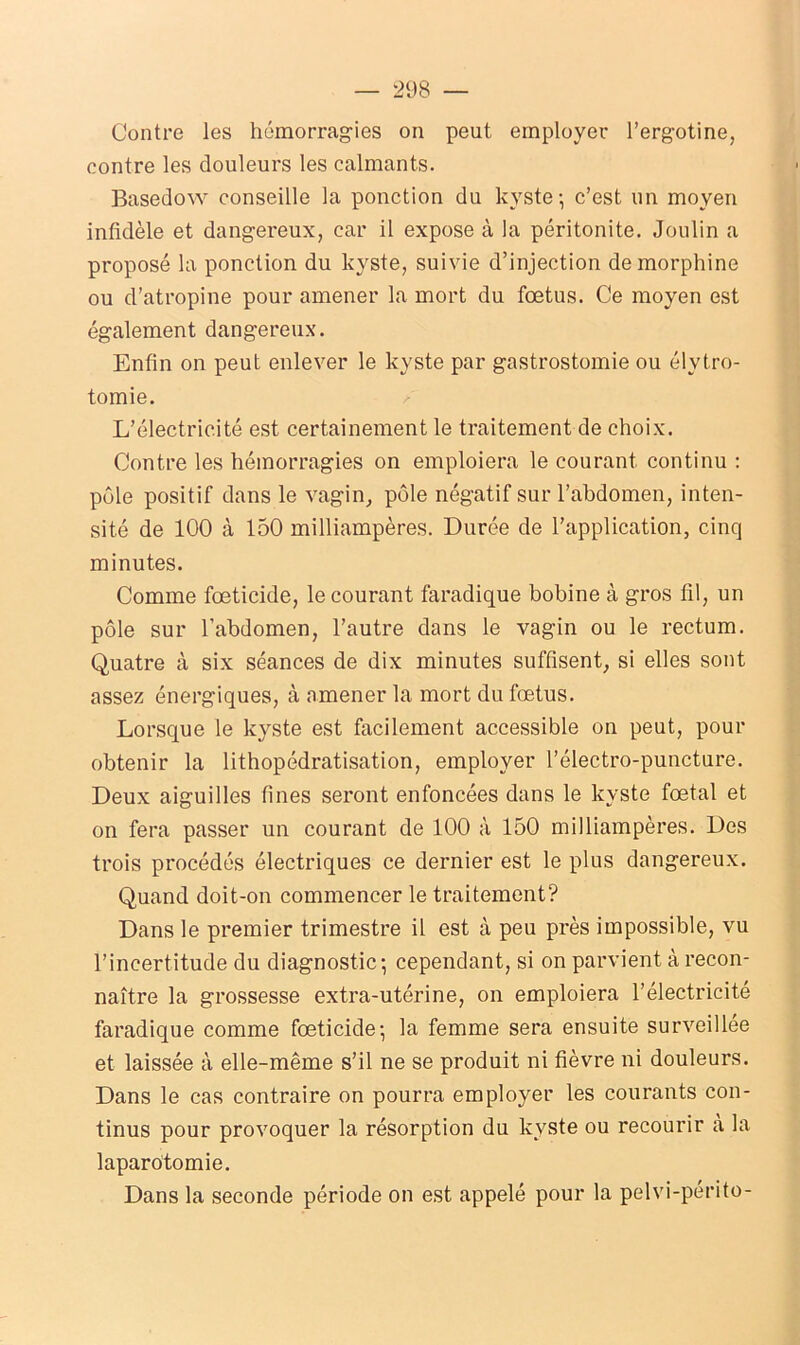 Contre les hémorragies on peut employer l’ergotine, contre les douleurs les calmants. Basedow conseille la ponction du kyste ; c’est un moyen infidèle et dangereux, car il expose à la péritonite. Joulin a proposé la ponction du kyste, suivie d’injection de morphine ou d’atropine pour amener la mort du fœtus. Ce moyen est également dangereux. Enfin on peut enlever le kyste par gastrostomie ou élytro- tomie. L’électricité est certainement le traitement de choix. Contre les hémorragies on emploiera le courant continu : pôle positif dans le vagin, pôle négatif sur l’abdomen, inten- sité de 100 à 150 milliampères. Durée de l’application, cinq minutes. Comme fœticide, le courant faradique bobine à gros fil, un pôle sur l’abdomen, l’autre dans le vagin ou le rectum. Quatre à six séances de dix minutes suffisent, si elles sont assez énergiques, à amener la mort du fœtus. Lorsque le kyste est facilement accessible on peut, pour obtenir la lithopédratisation, employer l’électro-puncture. Deux aiguilles fines seront enfoncées dans le kyste fœtal et on fera passer un courant de 100 à 150 milliampères. Des trois procédés électriques ce dernier est le plus dangereux. Quand doit-on commencer le traitement? Dans le premier trimestre il est à peu près impossible, vu l’incertitude du diagnostic-, cependant, si on parvient à recon- naître la grossesse extra-utérine, on emploiera l’électricité faradique comme fœticide; la femme sera ensuite surveillée et laissée à elle-même s’il ne se produit ni fièvre ni douleurs. Dans le cas contraire on pourra employer les courants con- tinus pour provoquer la résorption du kyste ou recourir a la laparotomie. Dans la seconde période on est appelé pour la pelvi-périto-