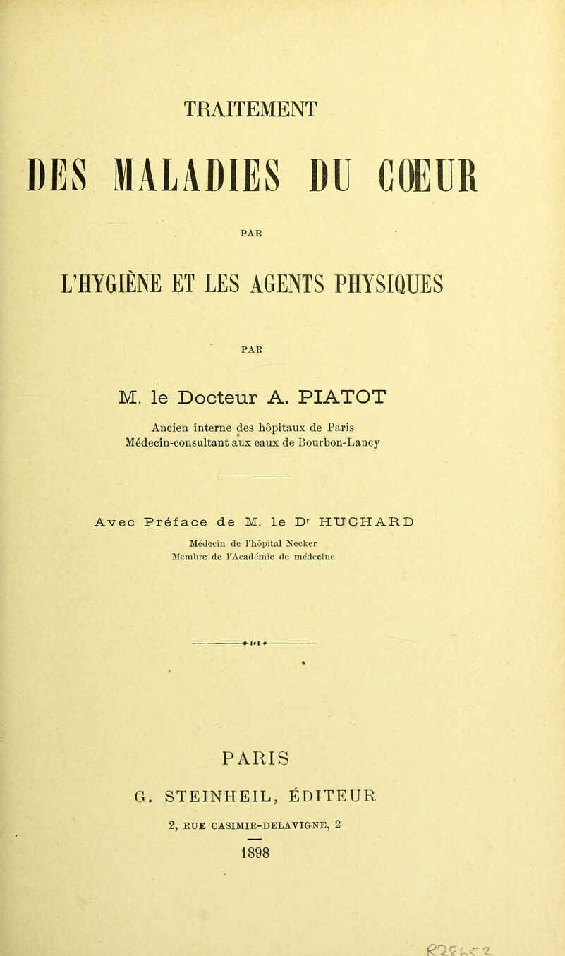 DES MALADIES DU COEUR PAR L’HYGIÈNE ET LES AGENTS PHYSIQUES PAR M. le Docteur A. PIATOT Ancien interne des hôpitaux de Paris Médecin-consultant aux eaux de Bourbon-Lanc)' Avec Préface de M. le D'' HUCHARD Médecin de Thopital Necker Membre de TAcadcmie de médecine PARIS G. STEINHEIL, ÉDITEUR 2, RUE CASIMIR-DELAVIGNE, 2