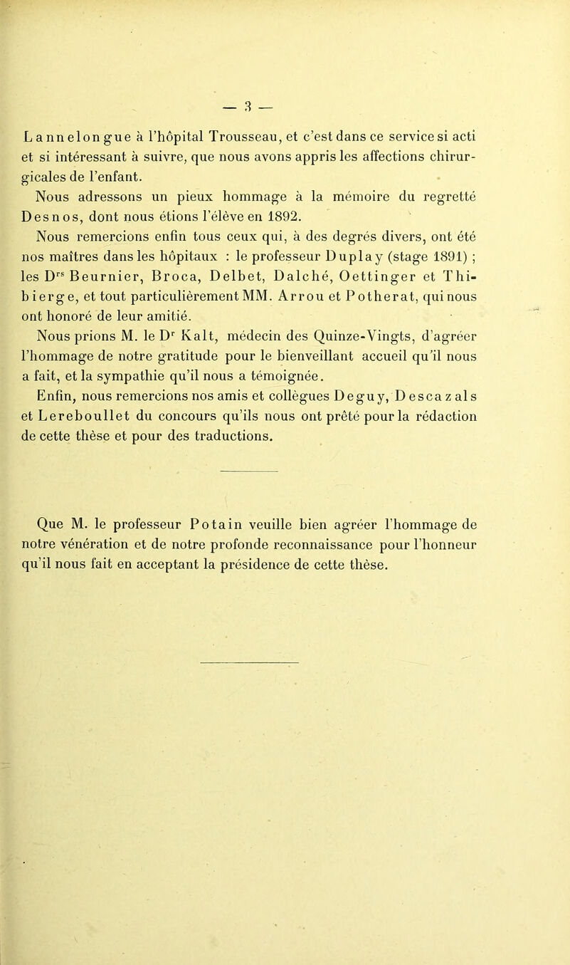 L a nn elon gue à l’hôpital Trousseau, et c’est dans ce service si acti et si intéressant à suivre, que nous avons appris les affections chirur- gicales de l’enfant. Nous adressons un pieux hommage à la mémoire du regretté Desnos, dont nous étions l’élève en 1892. Nous remercions enfin tous ceux qui, à des degrés divers, ont été nos maîtres dans les hôpitaux : le professeur Duplay (stage 1891) ; les D’’® Beurnier, Broca, Delbet, Dalché, Oettinger et Thi- b ierge, et tout particulièrement MM. Arrou et P otherat, qui nous ont honoré de leur amitié. Nous prions M. le D‘‘ Kalt, médecin des Quinze-Vingts, d’agréer l’hommage de notre gratitude pour le bienveillant accueil qu’il nous a fait, et la sympathie qu’il nous a témoignée. Enfin, nous remercions nos amis et collègues Deguy, Descazals et Lereboullet du concours qu’ils nous ont prêté pour la rédaction de cette thèse et pour des traductions. Que M. le professeur Potain veuille bien agréer l’hommage de notre vénération et de notre profonde reconnaissance pour l’honneur qu’il nous fait en acceptant la présidence de cette thèse.